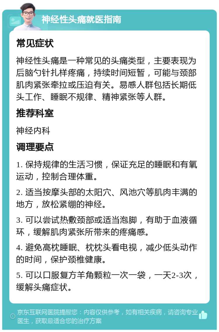 神经性头痛就医指南 常见症状 神经性头痛是一种常见的头痛类型，主要表现为后脑勺针扎样疼痛，持续时间短暂，可能与颈部肌肉紧张牵拉或压迫有关。易感人群包括长期低头工作、睡眠不规律、精神紧张等人群。 推荐科室 神经内科 调理要点 1. 保持规律的生活习惯，保证充足的睡眠和有氧运动，控制合理体重。 2. 适当按摩头部的太阳穴、风池穴等肌肉丰满的地方，放松紧绷的神经。 3. 可以尝试热敷颈部或适当泡脚，有助于血液循环，缓解肌肉紧张所带来的疼痛感。 4. 避免高枕睡眠、枕枕头看电视，减少低头动作的时间，保护颈椎健康。 5. 可以口服复方羊角颗粒一次一袋，一天2-3次，缓解头痛症状。