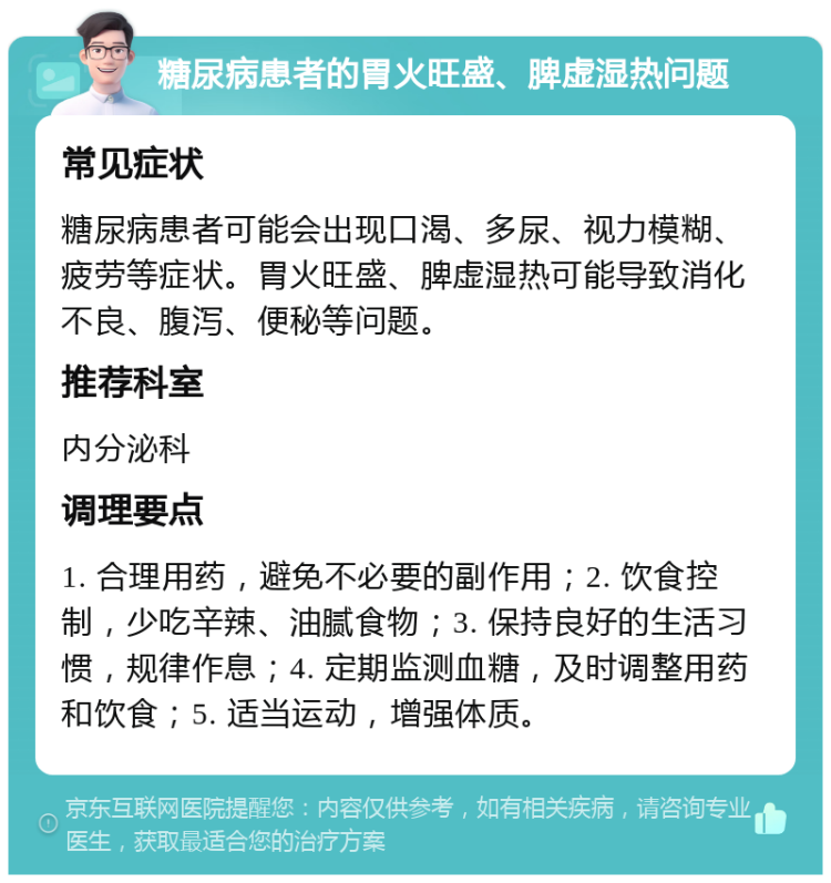 糖尿病患者的胃火旺盛、脾虚湿热问题 常见症状 糖尿病患者可能会出现口渴、多尿、视力模糊、疲劳等症状。胃火旺盛、脾虚湿热可能导致消化不良、腹泻、便秘等问题。 推荐科室 内分泌科 调理要点 1. 合理用药，避免不必要的副作用；2. 饮食控制，少吃辛辣、油腻食物；3. 保持良好的生活习惯，规律作息；4. 定期监测血糖，及时调整用药和饮食；5. 适当运动，增强体质。