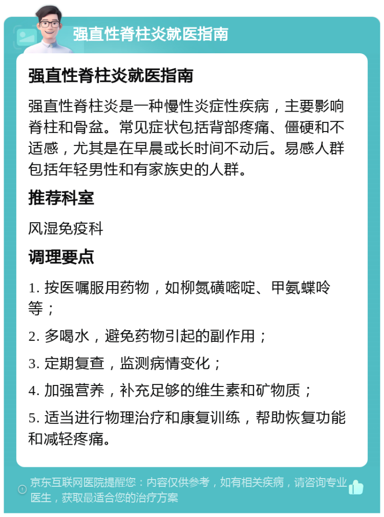 强直性脊柱炎就医指南 强直性脊柱炎就医指南 强直性脊柱炎是一种慢性炎症性疾病，主要影响脊柱和骨盆。常见症状包括背部疼痛、僵硬和不适感，尤其是在早晨或长时间不动后。易感人群包括年轻男性和有家族史的人群。 推荐科室 风湿免疫科 调理要点 1. 按医嘱服用药物，如柳氮磺嘧啶、甲氨蝶呤等； 2. 多喝水，避免药物引起的副作用； 3. 定期复查，监测病情变化； 4. 加强营养，补充足够的维生素和矿物质； 5. 适当进行物理治疗和康复训练，帮助恢复功能和减轻疼痛。