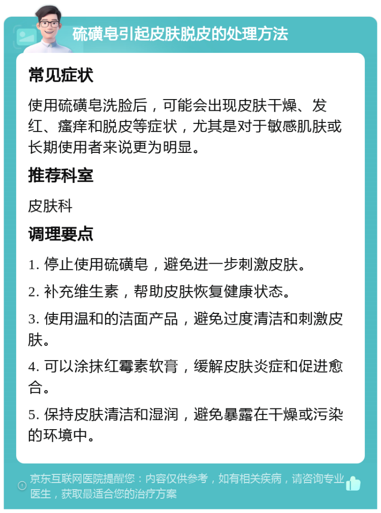 硫磺皂引起皮肤脱皮的处理方法 常见症状 使用硫磺皂洗脸后，可能会出现皮肤干燥、发红、瘙痒和脱皮等症状，尤其是对于敏感肌肤或长期使用者来说更为明显。 推荐科室 皮肤科 调理要点 1. 停止使用硫磺皂，避免进一步刺激皮肤。 2. 补充维生素，帮助皮肤恢复健康状态。 3. 使用温和的洁面产品，避免过度清洁和刺激皮肤。 4. 可以涂抹红霉素软膏，缓解皮肤炎症和促进愈合。 5. 保持皮肤清洁和湿润，避免暴露在干燥或污染的环境中。