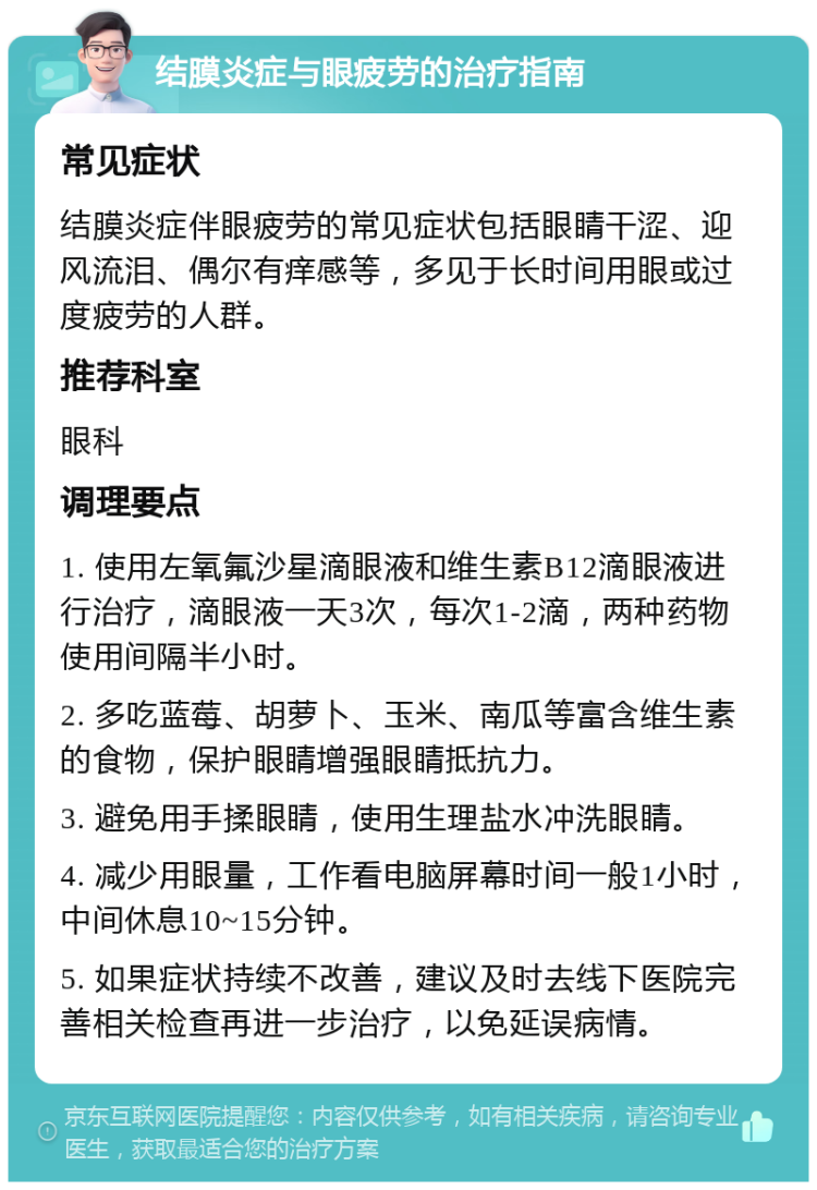 结膜炎症与眼疲劳的治疗指南 常见症状 结膜炎症伴眼疲劳的常见症状包括眼睛干涩、迎风流泪、偶尔有痒感等，多见于长时间用眼或过度疲劳的人群。 推荐科室 眼科 调理要点 1. 使用左氧氟沙星滴眼液和维生素B12滴眼液进行治疗，滴眼液一天3次，每次1-2滴，两种药物使用间隔半小时。 2. 多吃蓝莓、胡萝卜、玉米、南瓜等富含维生素的食物，保护眼睛增强眼睛抵抗力。 3. 避免用手揉眼睛，使用生理盐水冲洗眼睛。 4. 减少用眼量，工作看电脑屏幕时间一般1小时，中间休息10~15分钟。 5. 如果症状持续不改善，建议及时去线下医院完善相关检查再进一步治疗，以免延误病情。