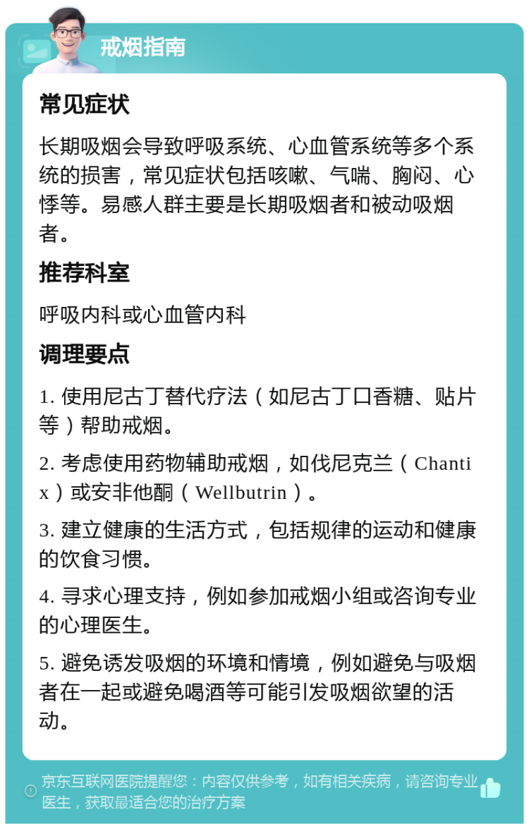 戒烟指南 常见症状 长期吸烟会导致呼吸系统、心血管系统等多个系统的损害，常见症状包括咳嗽、气喘、胸闷、心悸等。易感人群主要是长期吸烟者和被动吸烟者。 推荐科室 呼吸内科或心血管内科 调理要点 1. 使用尼古丁替代疗法（如尼古丁口香糖、贴片等）帮助戒烟。 2. 考虑使用药物辅助戒烟，如伐尼克兰（Chantix）或安非他酮（Wellbutrin）。 3. 建立健康的生活方式，包括规律的运动和健康的饮食习惯。 4. 寻求心理支持，例如参加戒烟小组或咨询专业的心理医生。 5. 避免诱发吸烟的环境和情境，例如避免与吸烟者在一起或避免喝酒等可能引发吸烟欲望的活动。