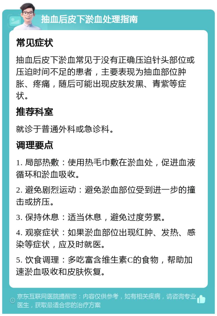 抽血后皮下淤血处理指南 常见症状 抽血后皮下淤血常见于没有正确压迫针头部位或压迫时间不足的患者，主要表现为抽血部位肿胀、疼痛，随后可能出现皮肤发黑、青紫等症状。 推荐科室 就诊于普通外科或急诊科。 调理要点 1. 局部热敷：使用热毛巾敷在淤血处，促进血液循环和淤血吸收。 2. 避免剧烈运动：避免淤血部位受到进一步的撞击或挤压。 3. 保持休息：适当休息，避免过度劳累。 4. 观察症状：如果淤血部位出现红肿、发热、感染等症状，应及时就医。 5. 饮食调理：多吃富含维生素C的食物，帮助加速淤血吸收和皮肤恢复。