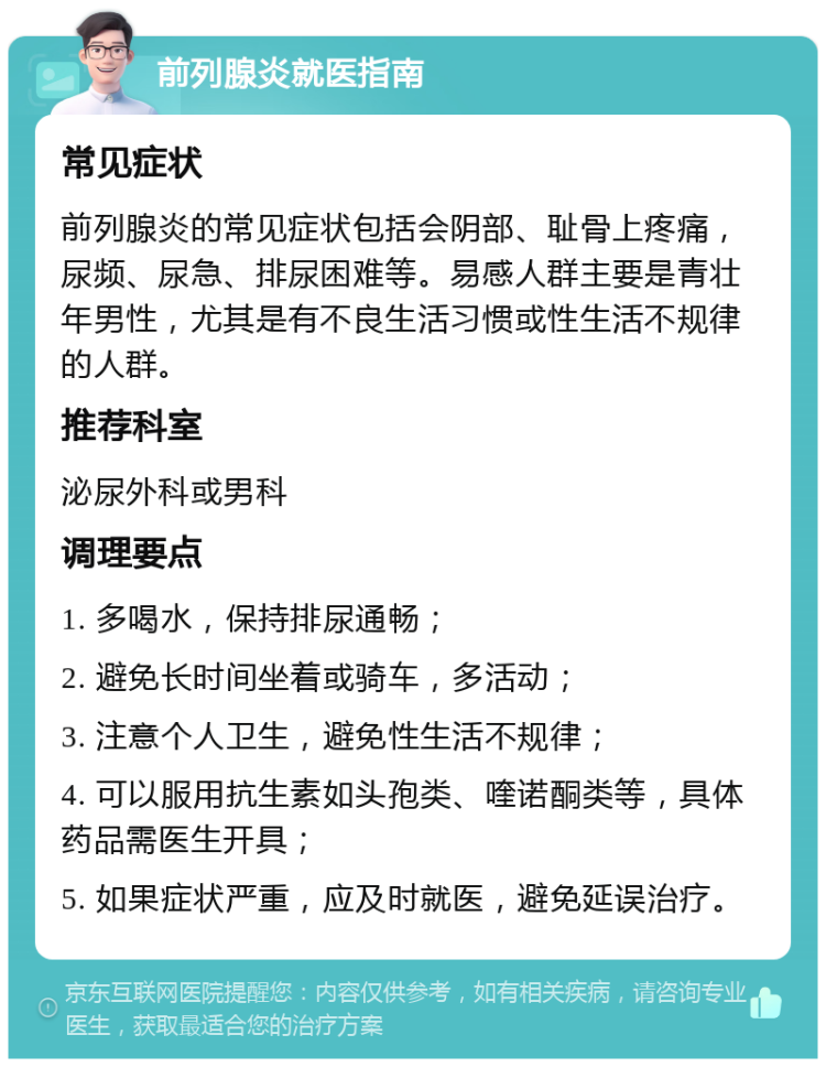 前列腺炎就医指南 常见症状 前列腺炎的常见症状包括会阴部、耻骨上疼痛，尿频、尿急、排尿困难等。易感人群主要是青壮年男性，尤其是有不良生活习惯或性生活不规律的人群。 推荐科室 泌尿外科或男科 调理要点 1. 多喝水，保持排尿通畅； 2. 避免长时间坐着或骑车，多活动； 3. 注意个人卫生，避免性生活不规律； 4. 可以服用抗生素如头孢类、喹诺酮类等，具体药品需医生开具； 5. 如果症状严重，应及时就医，避免延误治疗。