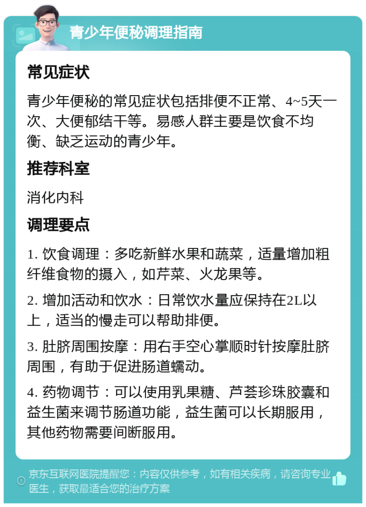 青少年便秘调理指南 常见症状 青少年便秘的常见症状包括排便不正常、4~5天一次、大便郁结干等。易感人群主要是饮食不均衡、缺乏运动的青少年。 推荐科室 消化内科 调理要点 1. 饮食调理：多吃新鲜水果和蔬菜，适量增加粗纤维食物的摄入，如芹菜、火龙果等。 2. 增加活动和饮水：日常饮水量应保持在2L以上，适当的慢走可以帮助排便。 3. 肚脐周围按摩：用右手空心掌顺时针按摩肚脐周围，有助于促进肠道蠕动。 4. 药物调节：可以使用乳果糖、芦荟珍珠胶囊和益生菌来调节肠道功能，益生菌可以长期服用，其他药物需要间断服用。