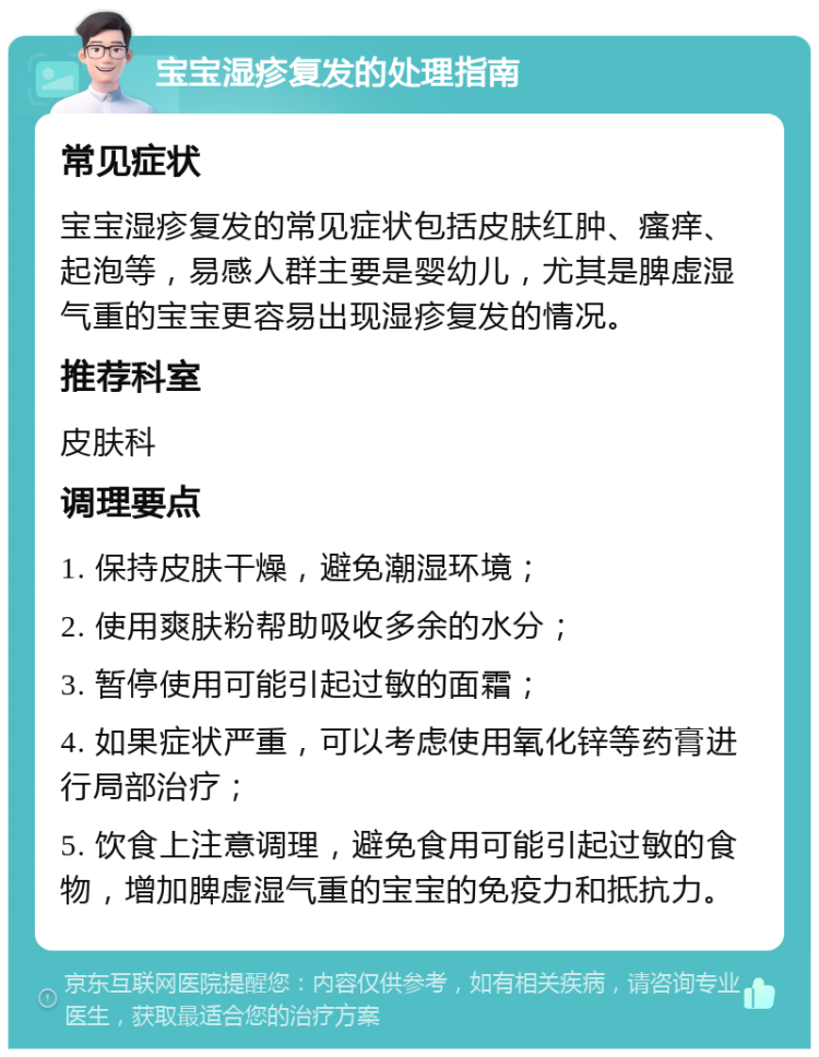 宝宝湿疹复发的处理指南 常见症状 宝宝湿疹复发的常见症状包括皮肤红肿、瘙痒、起泡等，易感人群主要是婴幼儿，尤其是脾虚湿气重的宝宝更容易出现湿疹复发的情况。 推荐科室 皮肤科 调理要点 1. 保持皮肤干燥，避免潮湿环境； 2. 使用爽肤粉帮助吸收多余的水分； 3. 暂停使用可能引起过敏的面霜； 4. 如果症状严重，可以考虑使用氧化锌等药膏进行局部治疗； 5. 饮食上注意调理，避免食用可能引起过敏的食物，增加脾虚湿气重的宝宝的免疫力和抵抗力。