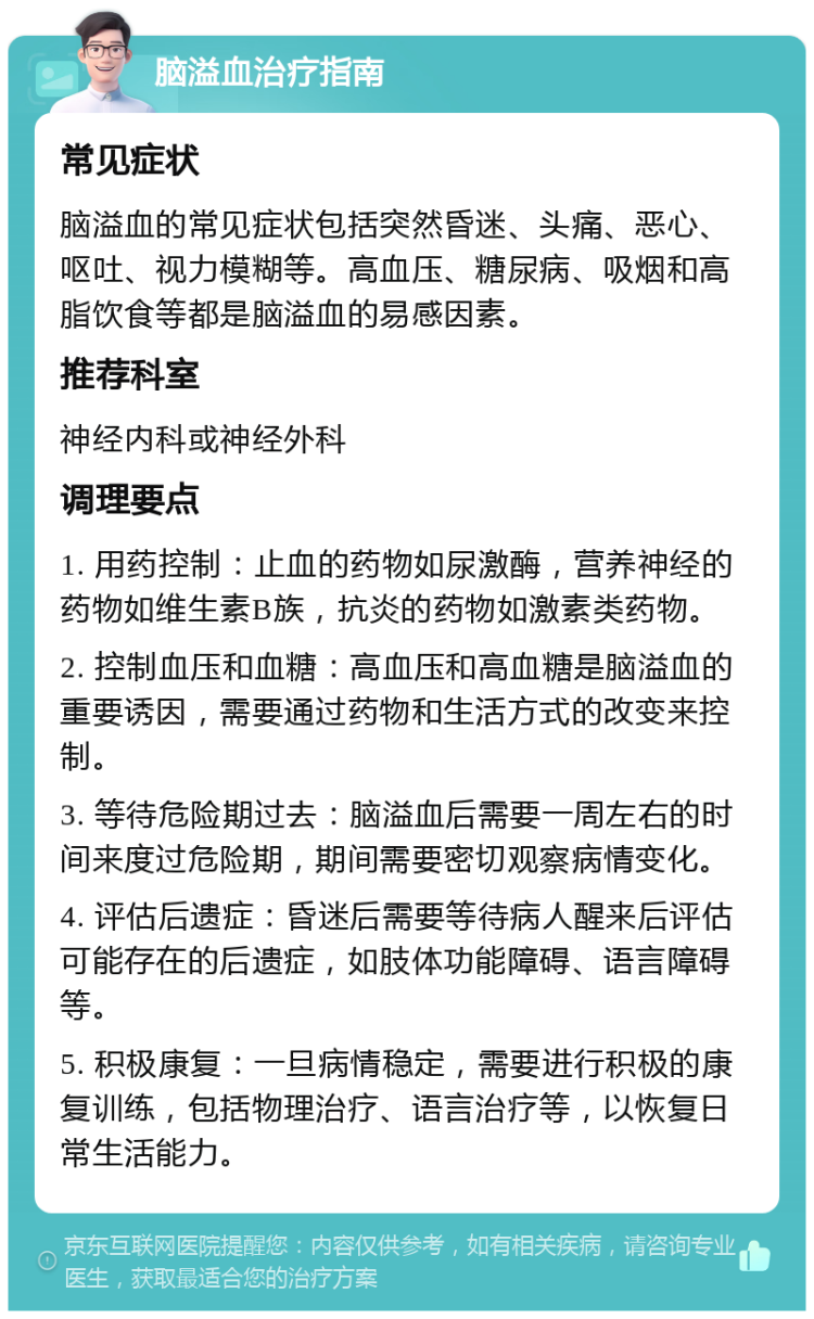 脑溢血治疗指南 常见症状 脑溢血的常见症状包括突然昏迷、头痛、恶心、呕吐、视力模糊等。高血压、糖尿病、吸烟和高脂饮食等都是脑溢血的易感因素。 推荐科室 神经内科或神经外科 调理要点 1. 用药控制：止血的药物如尿激酶，营养神经的药物如维生素B族，抗炎的药物如激素类药物。 2. 控制血压和血糖：高血压和高血糖是脑溢血的重要诱因，需要通过药物和生活方式的改变来控制。 3. 等待危险期过去：脑溢血后需要一周左右的时间来度过危险期，期间需要密切观察病情变化。 4. 评估后遗症：昏迷后需要等待病人醒来后评估可能存在的后遗症，如肢体功能障碍、语言障碍等。 5. 积极康复：一旦病情稳定，需要进行积极的康复训练，包括物理治疗、语言治疗等，以恢复日常生活能力。