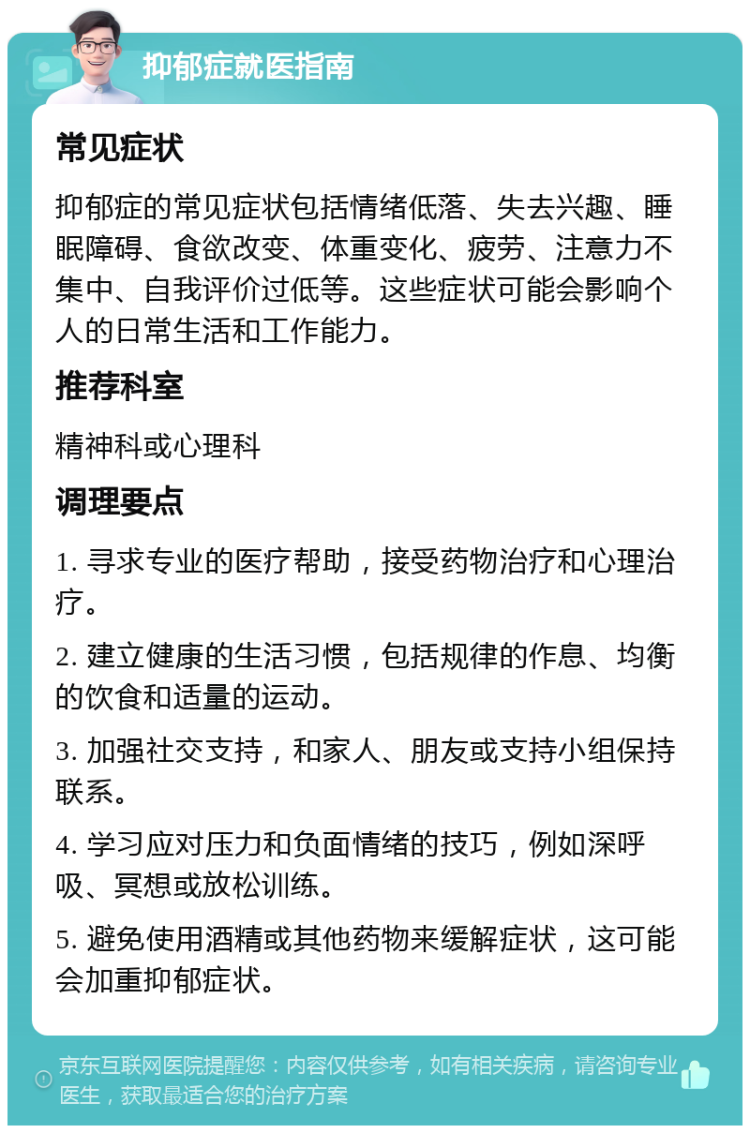 抑郁症就医指南 常见症状 抑郁症的常见症状包括情绪低落、失去兴趣、睡眠障碍、食欲改变、体重变化、疲劳、注意力不集中、自我评价过低等。这些症状可能会影响个人的日常生活和工作能力。 推荐科室 精神科或心理科 调理要点 1. 寻求专业的医疗帮助，接受药物治疗和心理治疗。 2. 建立健康的生活习惯，包括规律的作息、均衡的饮食和适量的运动。 3. 加强社交支持，和家人、朋友或支持小组保持联系。 4. 学习应对压力和负面情绪的技巧，例如深呼吸、冥想或放松训练。 5. 避免使用酒精或其他药物来缓解症状，这可能会加重抑郁症状。