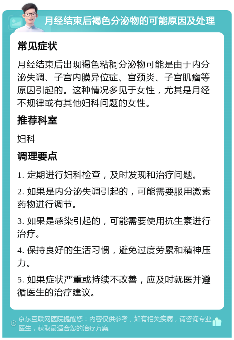 月经结束后褐色分泌物的可能原因及处理 常见症状 月经结束后出现褐色粘稠分泌物可能是由于内分泌失调、子宫内膜异位症、宫颈炎、子宫肌瘤等原因引起的。这种情况多见于女性，尤其是月经不规律或有其他妇科问题的女性。 推荐科室 妇科 调理要点 1. 定期进行妇科检查，及时发现和治疗问题。 2. 如果是内分泌失调引起的，可能需要服用激素药物进行调节。 3. 如果是感染引起的，可能需要使用抗生素进行治疗。 4. 保持良好的生活习惯，避免过度劳累和精神压力。 5. 如果症状严重或持续不改善，应及时就医并遵循医生的治疗建议。