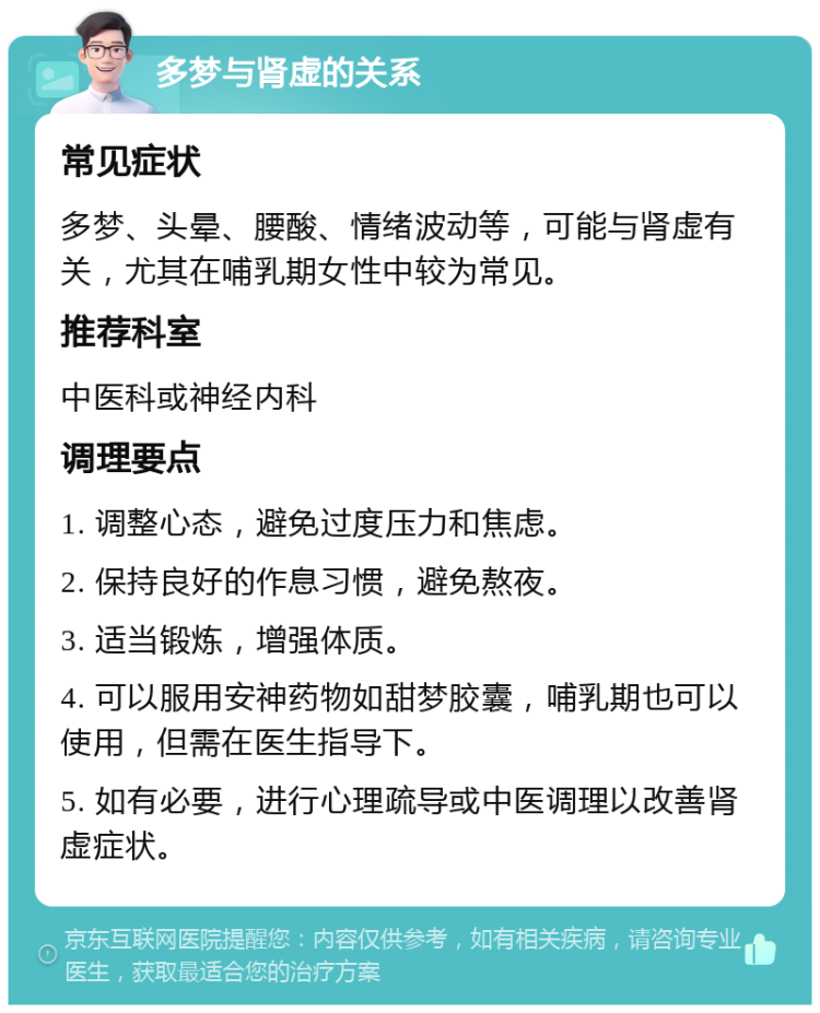 多梦与肾虚的关系 常见症状 多梦、头晕、腰酸、情绪波动等，可能与肾虚有关，尤其在哺乳期女性中较为常见。 推荐科室 中医科或神经内科 调理要点 1. 调整心态，避免过度压力和焦虑。 2. 保持良好的作息习惯，避免熬夜。 3. 适当锻炼，增强体质。 4. 可以服用安神药物如甜梦胶囊，哺乳期也可以使用，但需在医生指导下。 5. 如有必要，进行心理疏导或中医调理以改善肾虚症状。