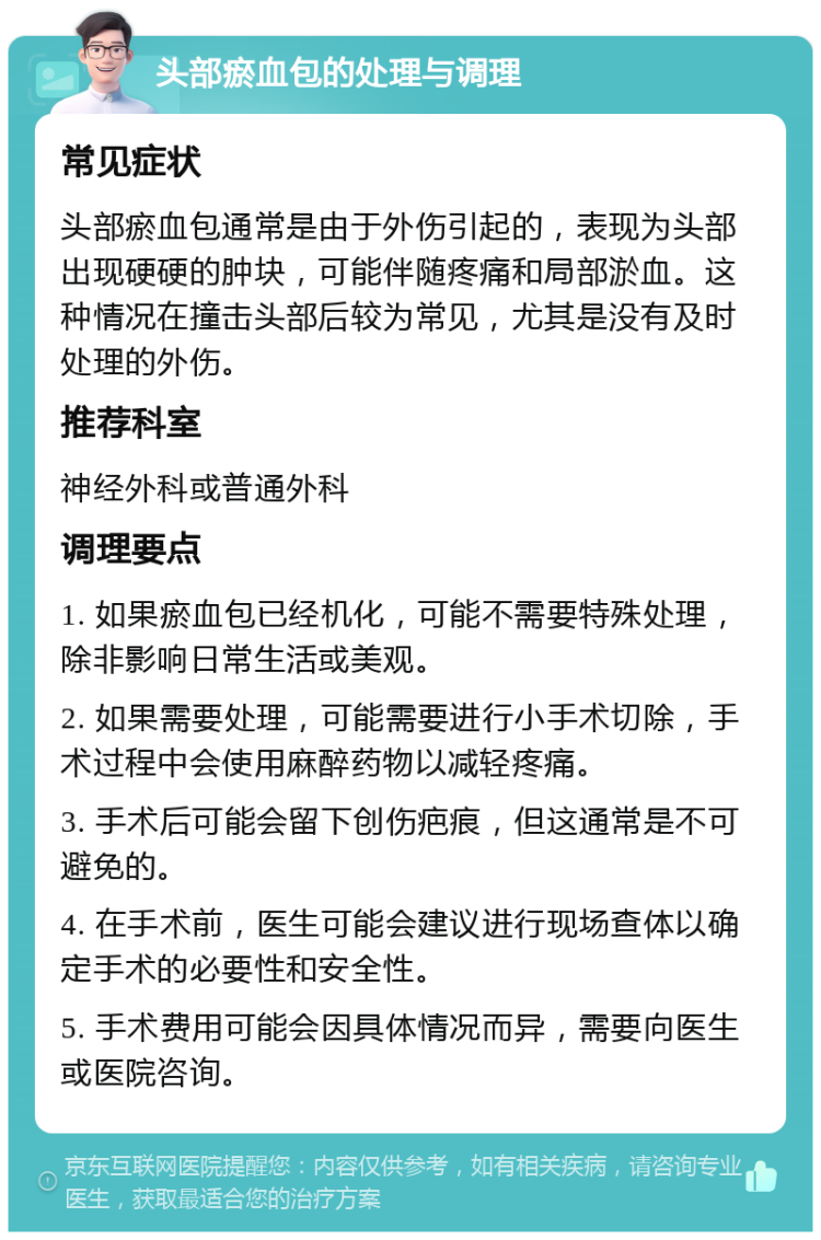 头部瘀血包的处理与调理 常见症状 头部瘀血包通常是由于外伤引起的，表现为头部出现硬硬的肿块，可能伴随疼痛和局部淤血。这种情况在撞击头部后较为常见，尤其是没有及时处理的外伤。 推荐科室 神经外科或普通外科 调理要点 1. 如果瘀血包已经机化，可能不需要特殊处理，除非影响日常生活或美观。 2. 如果需要处理，可能需要进行小手术切除，手术过程中会使用麻醉药物以减轻疼痛。 3. 手术后可能会留下创伤疤痕，但这通常是不可避免的。 4. 在手术前，医生可能会建议进行现场查体以确定手术的必要性和安全性。 5. 手术费用可能会因具体情况而异，需要向医生或医院咨询。