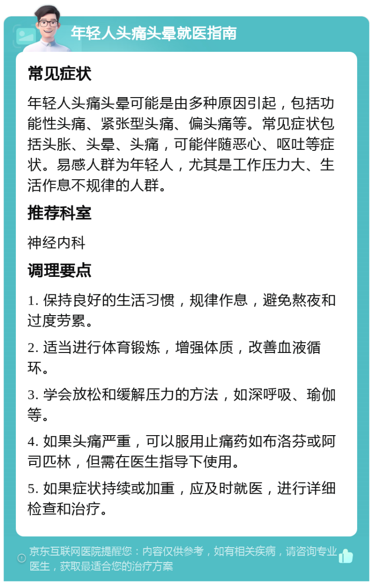 年轻人头痛头晕就医指南 常见症状 年轻人头痛头晕可能是由多种原因引起，包括功能性头痛、紧张型头痛、偏头痛等。常见症状包括头胀、头晕、头痛，可能伴随恶心、呕吐等症状。易感人群为年轻人，尤其是工作压力大、生活作息不规律的人群。 推荐科室 神经内科 调理要点 1. 保持良好的生活习惯，规律作息，避免熬夜和过度劳累。 2. 适当进行体育锻炼，增强体质，改善血液循环。 3. 学会放松和缓解压力的方法，如深呼吸、瑜伽等。 4. 如果头痛严重，可以服用止痛药如布洛芬或阿司匹林，但需在医生指导下使用。 5. 如果症状持续或加重，应及时就医，进行详细检查和治疗。