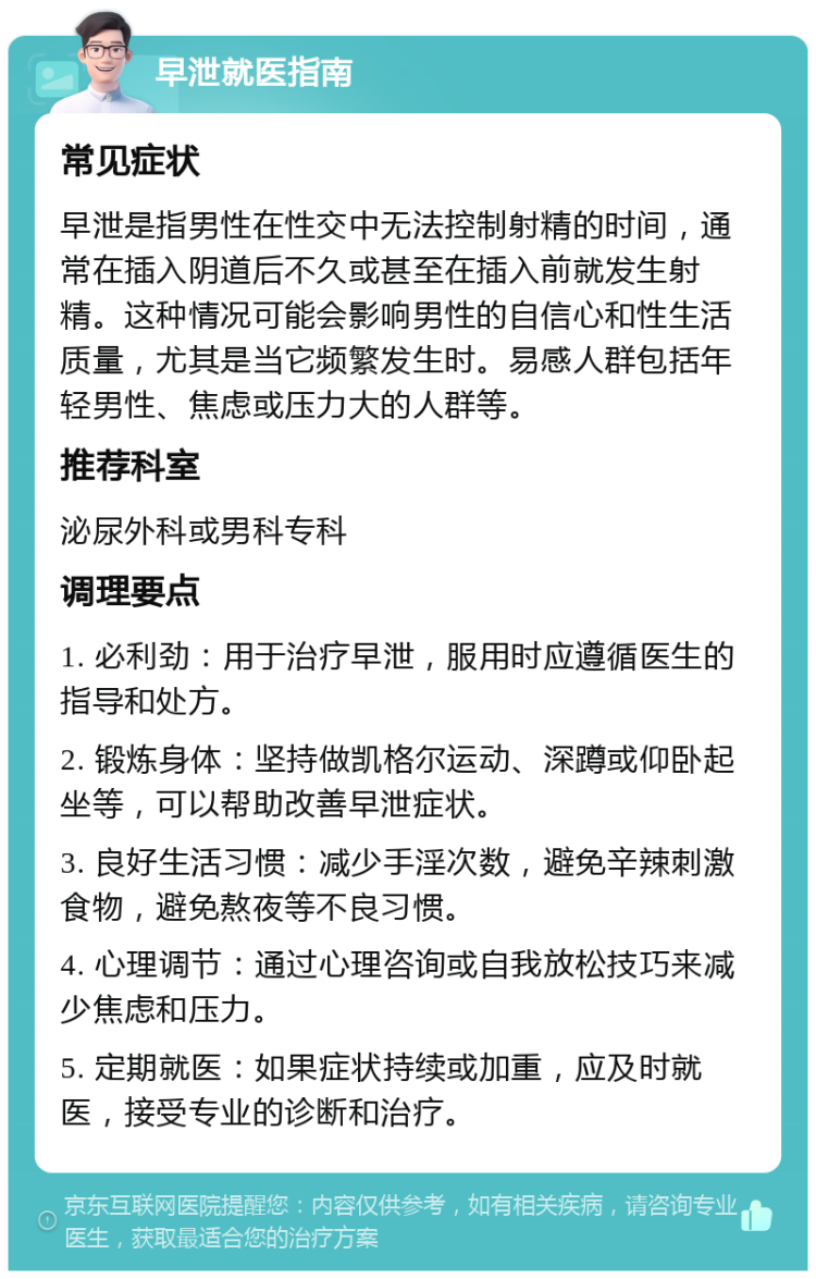 早泄就医指南 常见症状 早泄是指男性在性交中无法控制射精的时间，通常在插入阴道后不久或甚至在插入前就发生射精。这种情况可能会影响男性的自信心和性生活质量，尤其是当它频繁发生时。易感人群包括年轻男性、焦虑或压力大的人群等。 推荐科室 泌尿外科或男科专科 调理要点 1. 必利劲：用于治疗早泄，服用时应遵循医生的指导和处方。 2. 锻炼身体：坚持做凯格尔运动、深蹲或仰卧起坐等，可以帮助改善早泄症状。 3. 良好生活习惯：减少手淫次数，避免辛辣刺激食物，避免熬夜等不良习惯。 4. 心理调节：通过心理咨询或自我放松技巧来减少焦虑和压力。 5. 定期就医：如果症状持续或加重，应及时就医，接受专业的诊断和治疗。