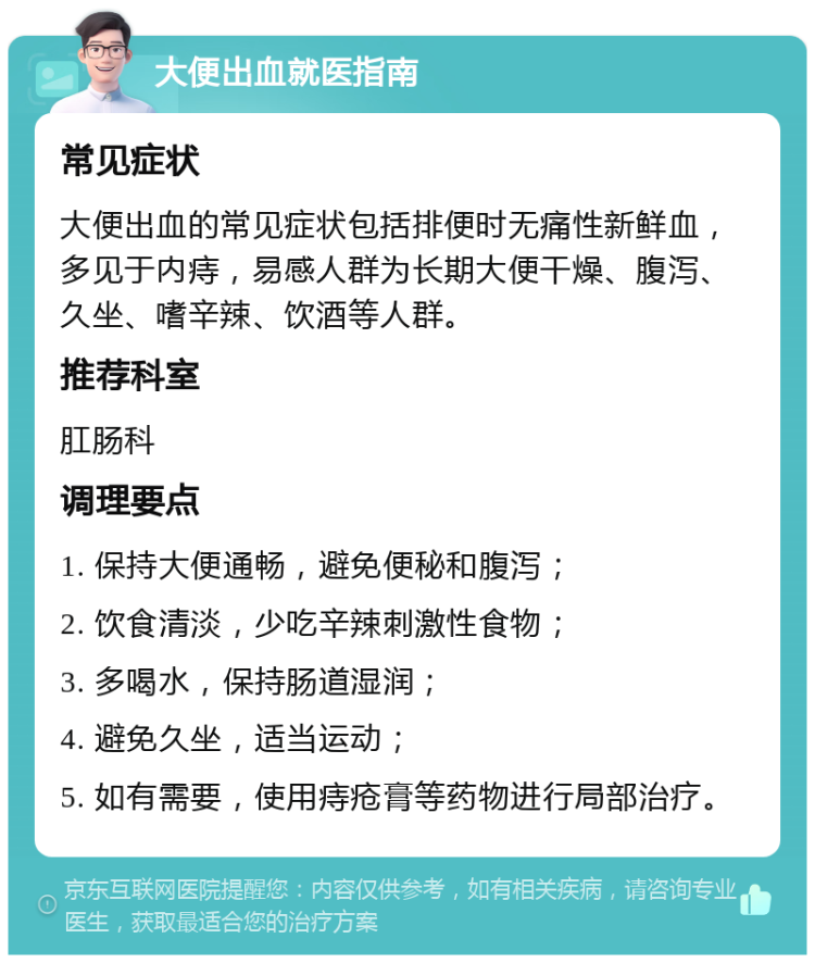 大便出血就医指南 常见症状 大便出血的常见症状包括排便时无痛性新鲜血，多见于内痔，易感人群为长期大便干燥、腹泻、久坐、嗜辛辣、饮酒等人群。 推荐科室 肛肠科 调理要点 1. 保持大便通畅，避免便秘和腹泻； 2. 饮食清淡，少吃辛辣刺激性食物； 3. 多喝水，保持肠道湿润； 4. 避免久坐，适当运动； 5. 如有需要，使用痔疮膏等药物进行局部治疗。