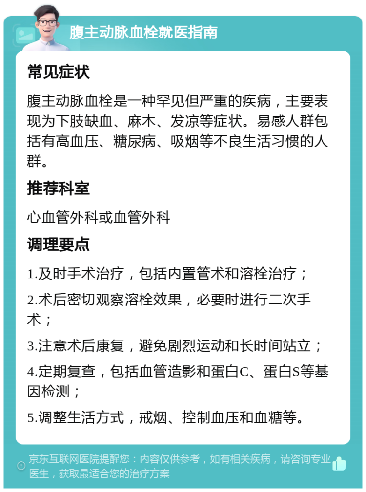 腹主动脉血栓就医指南 常见症状 腹主动脉血栓是一种罕见但严重的疾病，主要表现为下肢缺血、麻木、发凉等症状。易感人群包括有高血压、糖尿病、吸烟等不良生活习惯的人群。 推荐科室 心血管外科或血管外科 调理要点 1.及时手术治疗，包括内置管术和溶栓治疗； 2.术后密切观察溶栓效果，必要时进行二次手术； 3.注意术后康复，避免剧烈运动和长时间站立； 4.定期复查，包括血管造影和蛋白C、蛋白S等基因检测； 5.调整生活方式，戒烟、控制血压和血糖等。