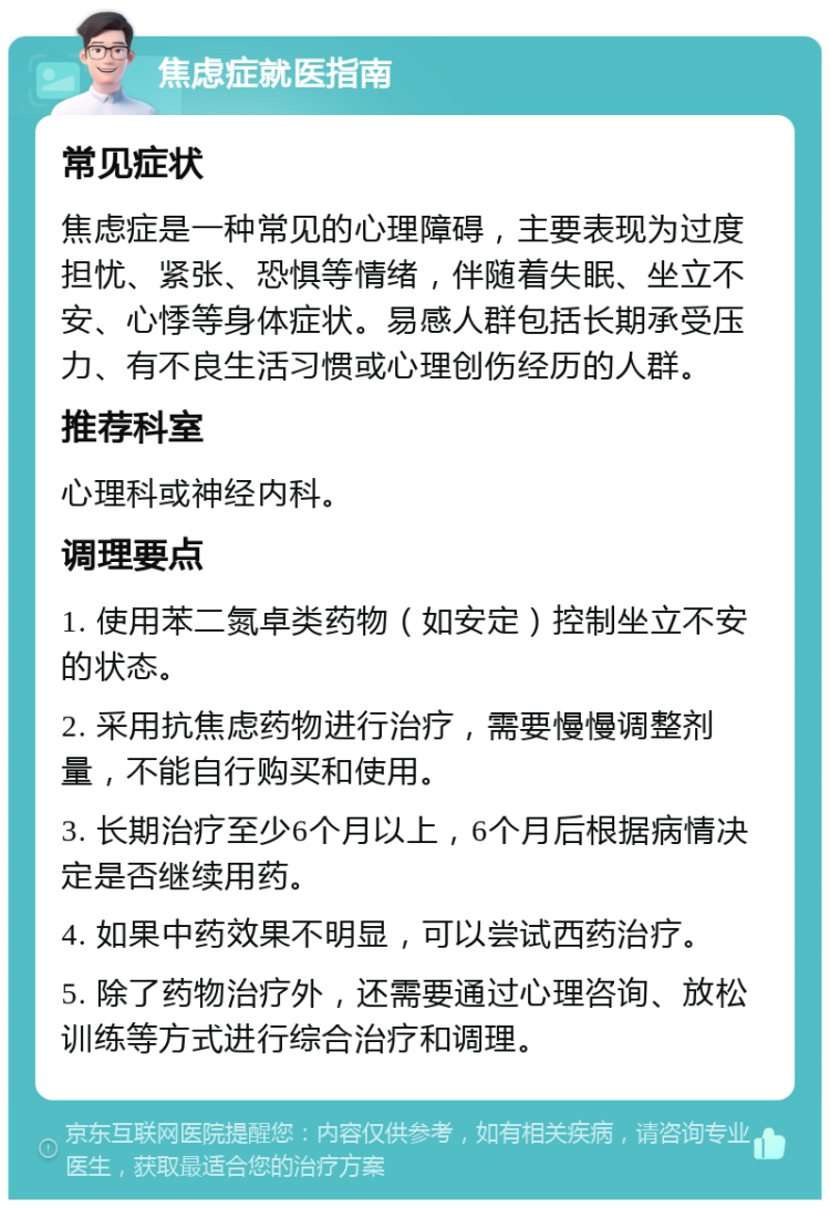 焦虑症就医指南 常见症状 焦虑症是一种常见的心理障碍，主要表现为过度担忧、紧张、恐惧等情绪，伴随着失眠、坐立不安、心悸等身体症状。易感人群包括长期承受压力、有不良生活习惯或心理创伤经历的人群。 推荐科室 心理科或神经内科。 调理要点 1. 使用苯二氮卓类药物（如安定）控制坐立不安的状态。 2. 采用抗焦虑药物进行治疗，需要慢慢调整剂量，不能自行购买和使用。 3. 长期治疗至少6个月以上，6个月后根据病情决定是否继续用药。 4. 如果中药效果不明显，可以尝试西药治疗。 5. 除了药物治疗外，还需要通过心理咨询、放松训练等方式进行综合治疗和调理。