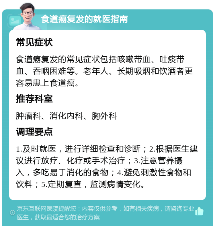 食道癌复发的就医指南 常见症状 食道癌复发的常见症状包括咳嗽带血、吐痰带血、吞咽困难等。老年人、长期吸烟和饮酒者更容易患上食道癌。 推荐科室 肿瘤科、消化内科、胸外科 调理要点 1.及时就医，进行详细检查和诊断；2.根据医生建议进行放疗、化疗或手术治疗；3.注意营养摄入，多吃易于消化的食物；4.避免刺激性食物和饮料；5.定期复查，监测病情变化。