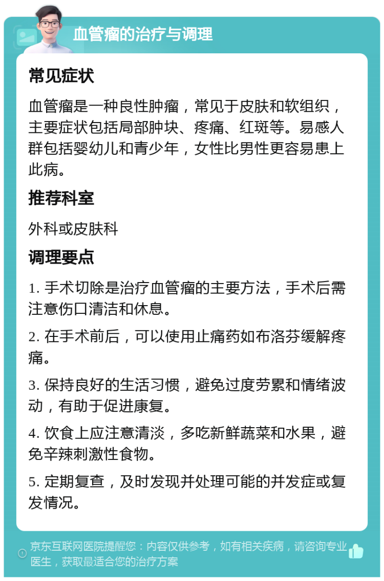 血管瘤的治疗与调理 常见症状 血管瘤是一种良性肿瘤，常见于皮肤和软组织，主要症状包括局部肿块、疼痛、红斑等。易感人群包括婴幼儿和青少年，女性比男性更容易患上此病。 推荐科室 外科或皮肤科 调理要点 1. 手术切除是治疗血管瘤的主要方法，手术后需注意伤口清洁和休息。 2. 在手术前后，可以使用止痛药如布洛芬缓解疼痛。 3. 保持良好的生活习惯，避免过度劳累和情绪波动，有助于促进康复。 4. 饮食上应注意清淡，多吃新鲜蔬菜和水果，避免辛辣刺激性食物。 5. 定期复查，及时发现并处理可能的并发症或复发情况。