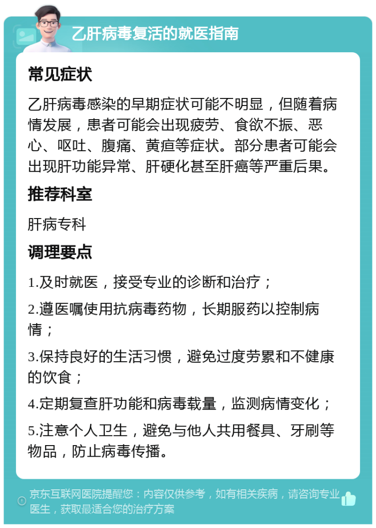 乙肝病毒复活的就医指南 常见症状 乙肝病毒感染的早期症状可能不明显，但随着病情发展，患者可能会出现疲劳、食欲不振、恶心、呕吐、腹痛、黄疸等症状。部分患者可能会出现肝功能异常、肝硬化甚至肝癌等严重后果。 推荐科室 肝病专科 调理要点 1.及时就医，接受专业的诊断和治疗； 2.遵医嘱使用抗病毒药物，长期服药以控制病情； 3.保持良好的生活习惯，避免过度劳累和不健康的饮食； 4.定期复查肝功能和病毒载量，监测病情变化； 5.注意个人卫生，避免与他人共用餐具、牙刷等物品，防止病毒传播。