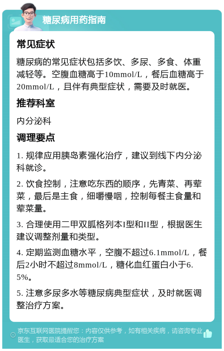 糖尿病用药指南 常见症状 糖尿病的常见症状包括多饮、多尿、多食、体重减轻等。空腹血糖高于10mmol/L，餐后血糖高于20mmol/L，且伴有典型症状，需要及时就医。 推荐科室 内分泌科 调理要点 1. 规律应用胰岛素强化治疗，建议到线下内分泌科就诊。 2. 饮食控制，注意吃东西的顺序，先青菜、再荤菜，最后是主食，细嚼慢咽，控制每餐主食量和荤菜量。 3. 合理使用二甲双胍格列本I型和II型，根据医生建议调整剂量和类型。 4. 定期监测血糖水平，空腹不超过6.1mmol/L，餐后2小时不超过8mmol/L，糖化血红蛋白小于6.5%。 5. 注意多尿多水等糖尿病典型症状，及时就医调整治疗方案。