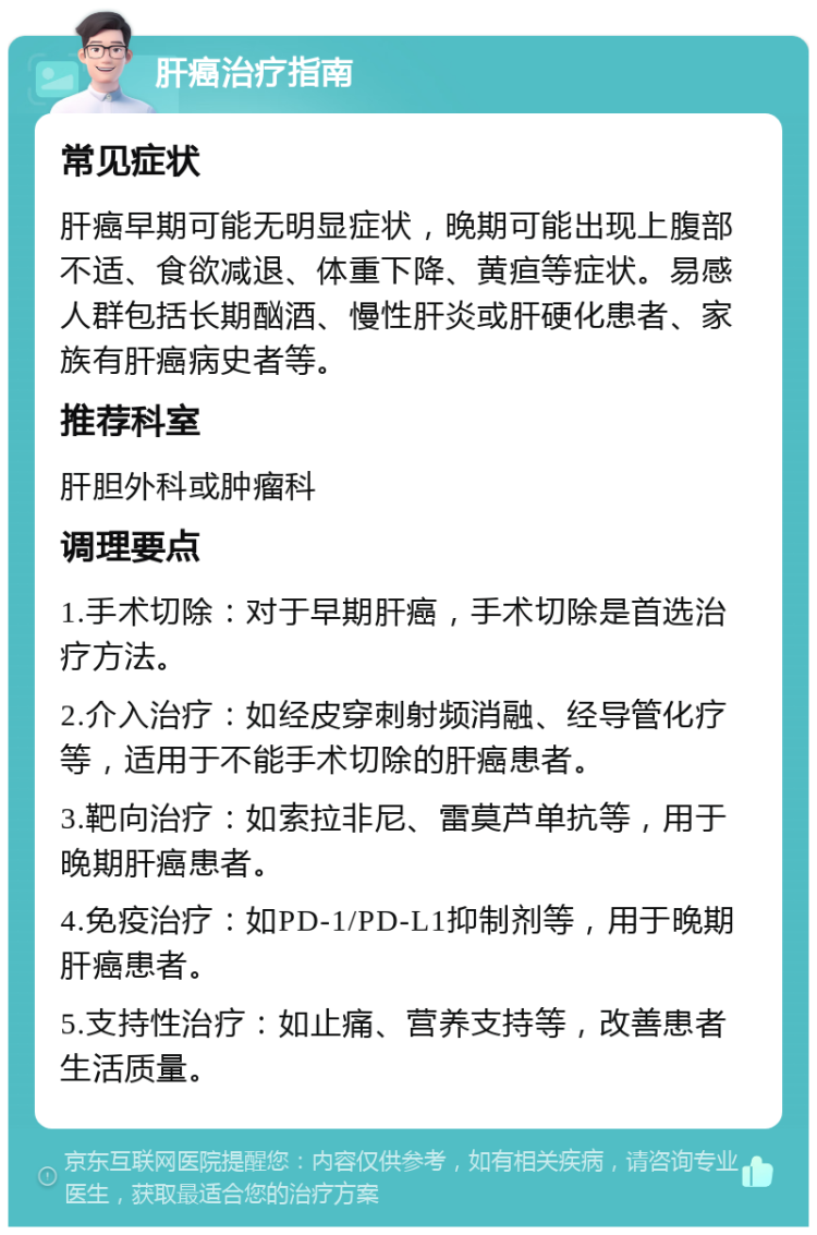 肝癌治疗指南 常见症状 肝癌早期可能无明显症状，晚期可能出现上腹部不适、食欲减退、体重下降、黄疸等症状。易感人群包括长期酗酒、慢性肝炎或肝硬化患者、家族有肝癌病史者等。 推荐科室 肝胆外科或肿瘤科 调理要点 1.手术切除：对于早期肝癌，手术切除是首选治疗方法。 2.介入治疗：如经皮穿刺射频消融、经导管化疗等，适用于不能手术切除的肝癌患者。 3.靶向治疗：如索拉非尼、雷莫芦单抗等，用于晚期肝癌患者。 4.免疫治疗：如PD-1/PD-L1抑制剂等，用于晚期肝癌患者。 5.支持性治疗：如止痛、营养支持等，改善患者生活质量。