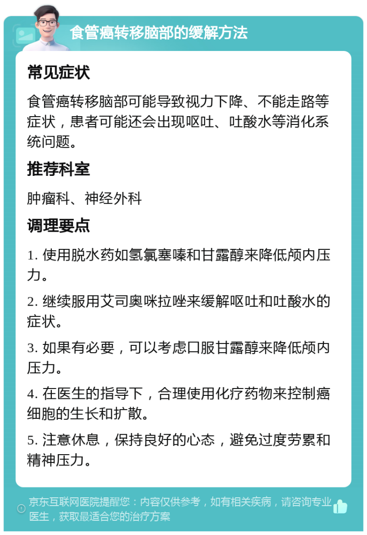 食管癌转移脑部的缓解方法 常见症状 食管癌转移脑部可能导致视力下降、不能走路等症状，患者可能还会出现呕吐、吐酸水等消化系统问题。 推荐科室 肿瘤科、神经外科 调理要点 1. 使用脱水药如氢氯塞嗪和甘露醇来降低颅内压力。 2. 继续服用艾司奥咪拉唑来缓解呕吐和吐酸水的症状。 3. 如果有必要，可以考虑口服甘露醇来降低颅内压力。 4. 在医生的指导下，合理使用化疗药物来控制癌细胞的生长和扩散。 5. 注意休息，保持良好的心态，避免过度劳累和精神压力。