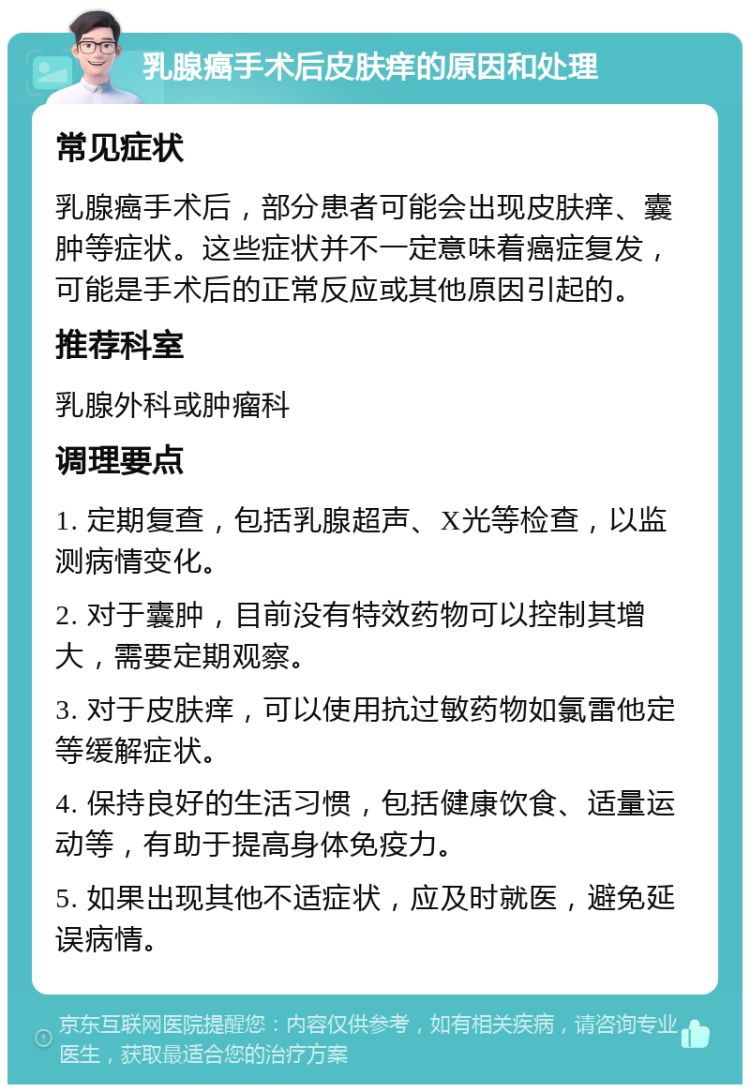 乳腺癌手术后皮肤痒的原因和处理 常见症状 乳腺癌手术后，部分患者可能会出现皮肤痒、囊肿等症状。这些症状并不一定意味着癌症复发，可能是手术后的正常反应或其他原因引起的。 推荐科室 乳腺外科或肿瘤科 调理要点 1. 定期复查，包括乳腺超声、X光等检查，以监测病情变化。 2. 对于囊肿，目前没有特效药物可以控制其增大，需要定期观察。 3. 对于皮肤痒，可以使用抗过敏药物如氯雷他定等缓解症状。 4. 保持良好的生活习惯，包括健康饮食、适量运动等，有助于提高身体免疫力。 5. 如果出现其他不适症状，应及时就医，避免延误病情。