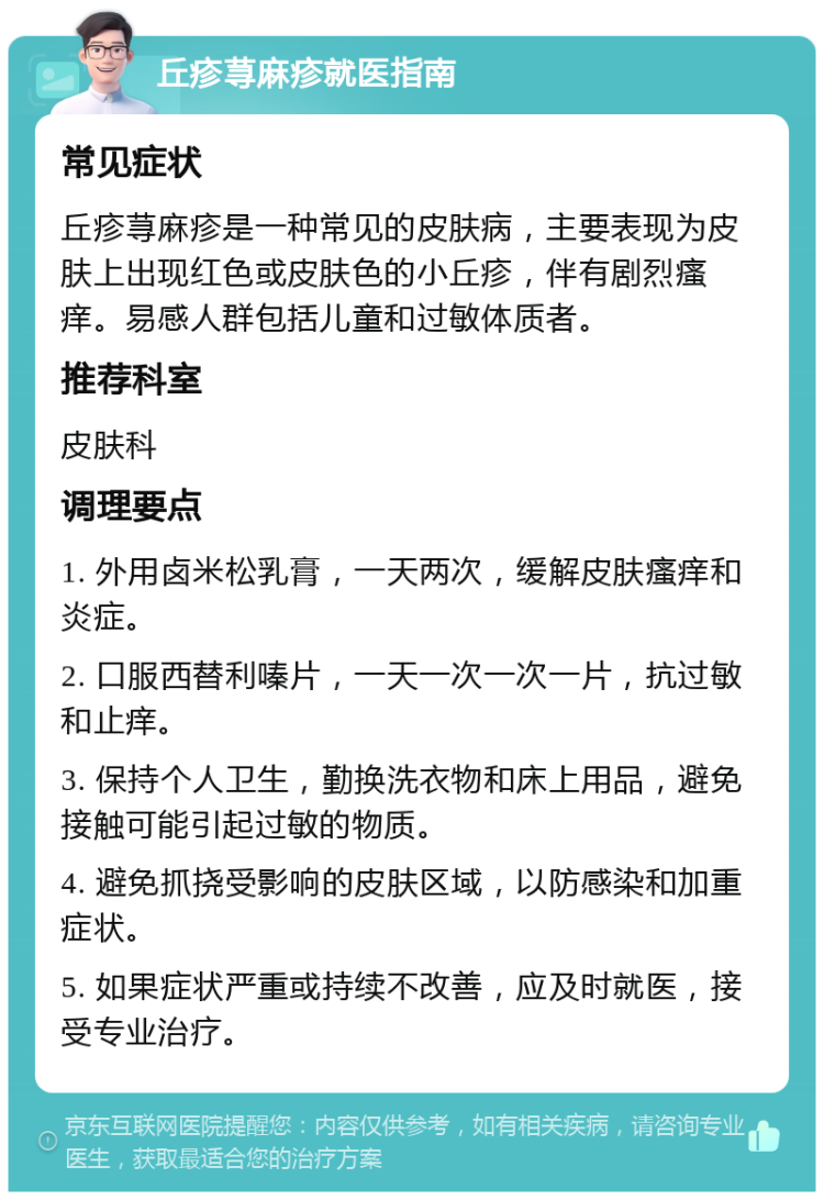 丘疹荨麻疹就医指南 常见症状 丘疹荨麻疹是一种常见的皮肤病，主要表现为皮肤上出现红色或皮肤色的小丘疹，伴有剧烈瘙痒。易感人群包括儿童和过敏体质者。 推荐科室 皮肤科 调理要点 1. 外用卤米松乳膏，一天两次，缓解皮肤瘙痒和炎症。 2. 口服西替利嗪片，一天一次一次一片，抗过敏和止痒。 3. 保持个人卫生，勤换洗衣物和床上用品，避免接触可能引起过敏的物质。 4. 避免抓挠受影响的皮肤区域，以防感染和加重症状。 5. 如果症状严重或持续不改善，应及时就医，接受专业治疗。