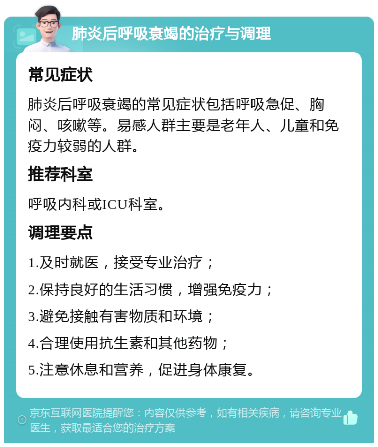 肺炎后呼吸衰竭的治疗与调理 常见症状 肺炎后呼吸衰竭的常见症状包括呼吸急促、胸闷、咳嗽等。易感人群主要是老年人、儿童和免疫力较弱的人群。 推荐科室 呼吸内科或ICU科室。 调理要点 1.及时就医，接受专业治疗； 2.保持良好的生活习惯，增强免疫力； 3.避免接触有害物质和环境； 4.合理使用抗生素和其他药物； 5.注意休息和营养，促进身体康复。