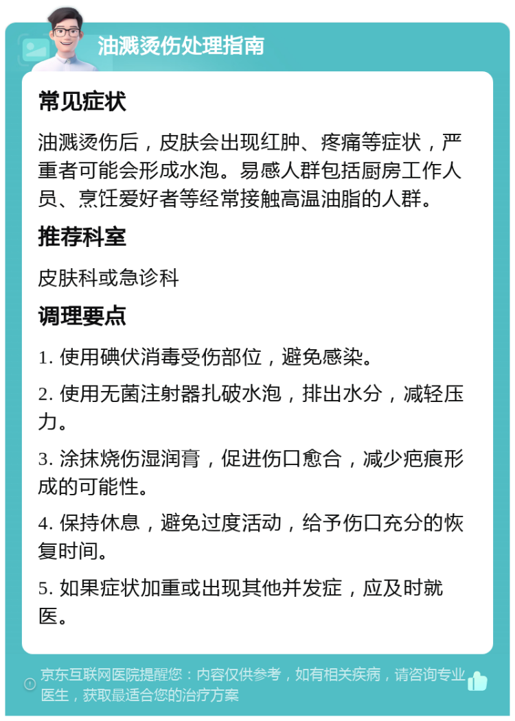 油溅烫伤处理指南 常见症状 油溅烫伤后，皮肤会出现红肿、疼痛等症状，严重者可能会形成水泡。易感人群包括厨房工作人员、烹饪爱好者等经常接触高温油脂的人群。 推荐科室 皮肤科或急诊科 调理要点 1. 使用碘伏消毒受伤部位，避免感染。 2. 使用无菌注射器扎破水泡，排出水分，减轻压力。 3. 涂抹烧伤湿润膏，促进伤口愈合，减少疤痕形成的可能性。 4. 保持休息，避免过度活动，给予伤口充分的恢复时间。 5. 如果症状加重或出现其他并发症，应及时就医。