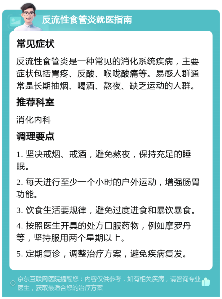 反流性食管炎就医指南 常见症状 反流性食管炎是一种常见的消化系统疾病，主要症状包括胃疼、反酸、喉咙酸痛等。易感人群通常是长期抽烟、喝酒、熬夜、缺乏运动的人群。 推荐科室 消化内科 调理要点 1. 坚决戒烟、戒酒，避免熬夜，保持充足的睡眠。 2. 每天进行至少一个小时的户外运动，增强肠胃功能。 3. 饮食生活要规律，避免过度进食和暴饮暴食。 4. 按照医生开具的处方口服药物，例如摩罗丹等，坚持服用两个星期以上。 5. 定期复诊，调整治疗方案，避免疾病复发。