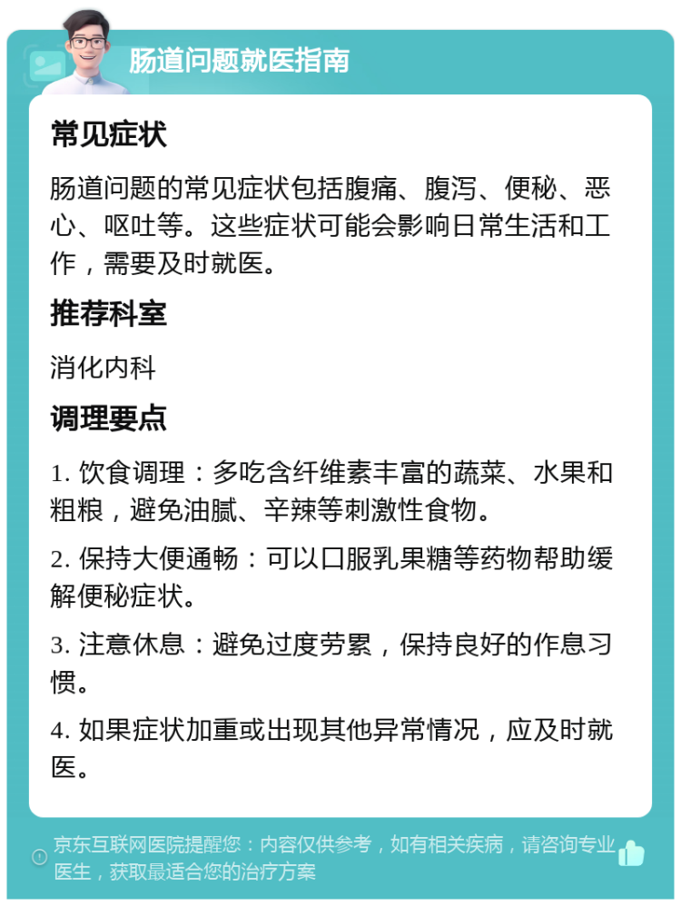 肠道问题就医指南 常见症状 肠道问题的常见症状包括腹痛、腹泻、便秘、恶心、呕吐等。这些症状可能会影响日常生活和工作，需要及时就医。 推荐科室 消化内科 调理要点 1. 饮食调理：多吃含纤维素丰富的蔬菜、水果和粗粮，避免油腻、辛辣等刺激性食物。 2. 保持大便通畅：可以口服乳果糖等药物帮助缓解便秘症状。 3. 注意休息：避免过度劳累，保持良好的作息习惯。 4. 如果症状加重或出现其他异常情况，应及时就医。