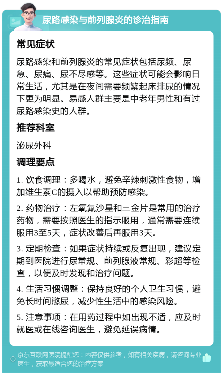 尿路感染与前列腺炎的诊治指南 常见症状 尿路感染和前列腺炎的常见症状包括尿频、尿急、尿痛、尿不尽感等。这些症状可能会影响日常生活，尤其是在夜间需要频繁起床排尿的情况下更为明显。易感人群主要是中老年男性和有过尿路感染史的人群。 推荐科室 泌尿外科 调理要点 1. 饮食调理：多喝水，避免辛辣刺激性食物，增加维生素C的摄入以帮助预防感染。 2. 药物治疗：左氧氟沙星和三金片是常用的治疗药物，需要按照医生的指示服用，通常需要连续服用3至5天，症状改善后再服用3天。 3. 定期检查：如果症状持续或反复出现，建议定期到医院进行尿常规、前列腺液常规、彩超等检查，以便及时发现和治疗问题。 4. 生活习惯调整：保持良好的个人卫生习惯，避免长时间憋尿，减少性生活中的感染风险。 5. 注意事项：在用药过程中如出现不适，应及时就医或在线咨询医生，避免延误病情。