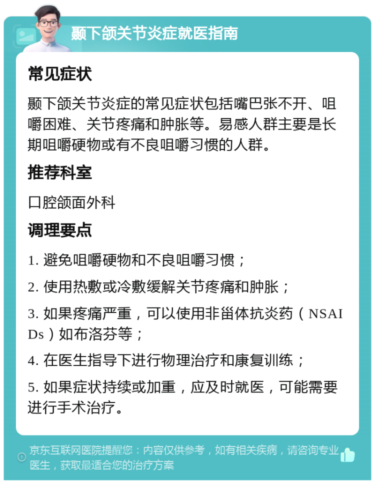 颞下颌关节炎症就医指南 常见症状 颞下颌关节炎症的常见症状包括嘴巴张不开、咀嚼困难、关节疼痛和肿胀等。易感人群主要是长期咀嚼硬物或有不良咀嚼习惯的人群。 推荐科室 口腔颌面外科 调理要点 1. 避免咀嚼硬物和不良咀嚼习惯； 2. 使用热敷或冷敷缓解关节疼痛和肿胀； 3. 如果疼痛严重，可以使用非甾体抗炎药（NSAIDs）如布洛芬等； 4. 在医生指导下进行物理治疗和康复训练； 5. 如果症状持续或加重，应及时就医，可能需要进行手术治疗。