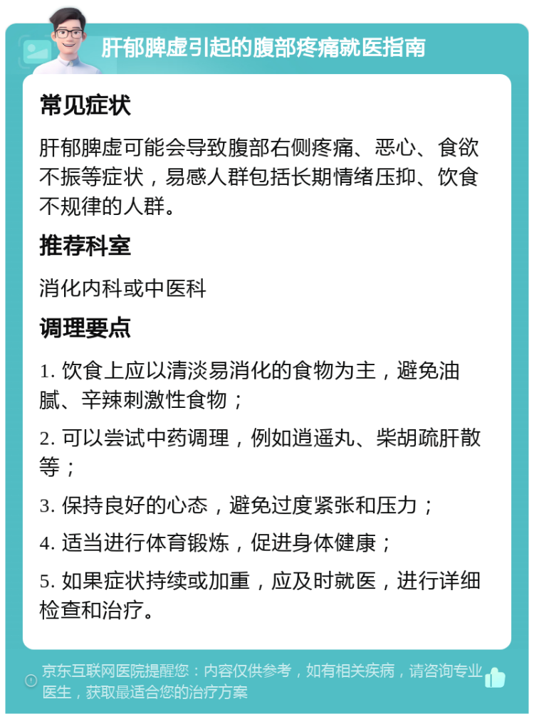 肝郁脾虚引起的腹部疼痛就医指南 常见症状 肝郁脾虚可能会导致腹部右侧疼痛、恶心、食欲不振等症状，易感人群包括长期情绪压抑、饮食不规律的人群。 推荐科室 消化内科或中医科 调理要点 1. 饮食上应以清淡易消化的食物为主，避免油腻、辛辣刺激性食物； 2. 可以尝试中药调理，例如逍遥丸、柴胡疏肝散等； 3. 保持良好的心态，避免过度紧张和压力； 4. 适当进行体育锻炼，促进身体健康； 5. 如果症状持续或加重，应及时就医，进行详细检查和治疗。