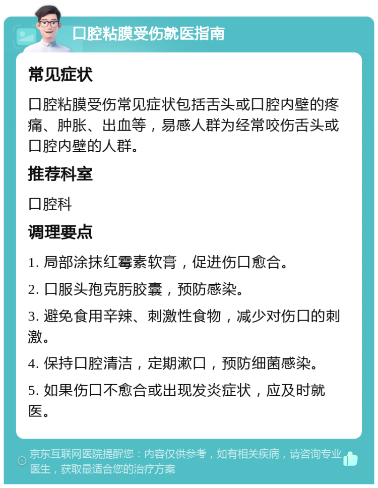 口腔粘膜受伤就医指南 常见症状 口腔粘膜受伤常见症状包括舌头或口腔内壁的疼痛、肿胀、出血等，易感人群为经常咬伤舌头或口腔内壁的人群。 推荐科室 口腔科 调理要点 1. 局部涂抹红霉素软膏，促进伤口愈合。 2. 口服头孢克肟胶囊，预防感染。 3. 避免食用辛辣、刺激性食物，减少对伤口的刺激。 4. 保持口腔清洁，定期漱口，预防细菌感染。 5. 如果伤口不愈合或出现发炎症状，应及时就医。