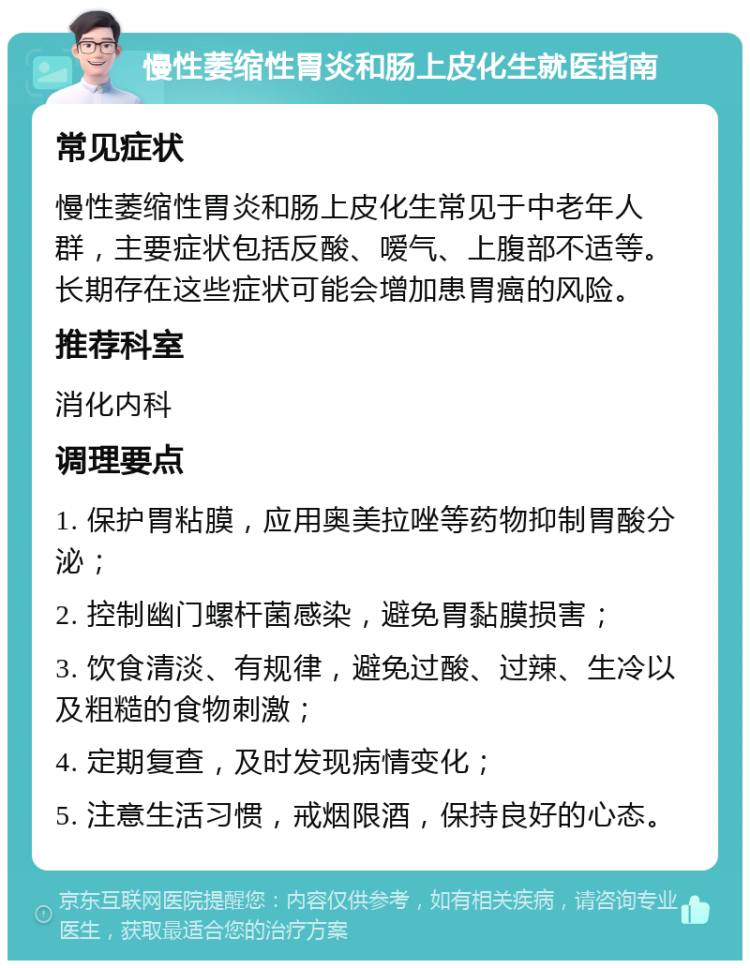 慢性萎缩性胃炎和肠上皮化生就医指南 常见症状 慢性萎缩性胃炎和肠上皮化生常见于中老年人群，主要症状包括反酸、嗳气、上腹部不适等。长期存在这些症状可能会增加患胃癌的风险。 推荐科室 消化内科 调理要点 1. 保护胃粘膜，应用奥美拉唑等药物抑制胃酸分泌； 2. 控制幽门螺杆菌感染，避免胃黏膜损害； 3. 饮食清淡、有规律，避免过酸、过辣、生冷以及粗糙的食物刺激； 4. 定期复查，及时发现病情变化； 5. 注意生活习惯，戒烟限酒，保持良好的心态。