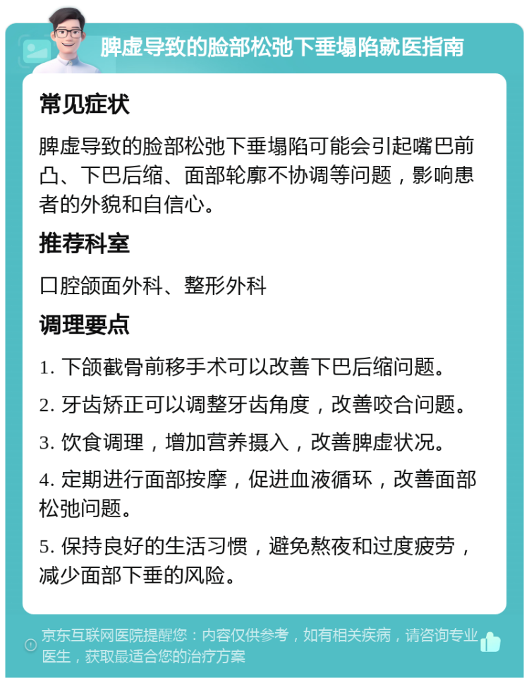 脾虚导致的脸部松弛下垂塌陷就医指南 常见症状 脾虚导致的脸部松弛下垂塌陷可能会引起嘴巴前凸、下巴后缩、面部轮廓不协调等问题，影响患者的外貌和自信心。 推荐科室 口腔颌面外科、整形外科 调理要点 1. 下颌截骨前移手术可以改善下巴后缩问题。 2. 牙齿矫正可以调整牙齿角度，改善咬合问题。 3. 饮食调理，增加营养摄入，改善脾虚状况。 4. 定期进行面部按摩，促进血液循环，改善面部松弛问题。 5. 保持良好的生活习惯，避免熬夜和过度疲劳，减少面部下垂的风险。