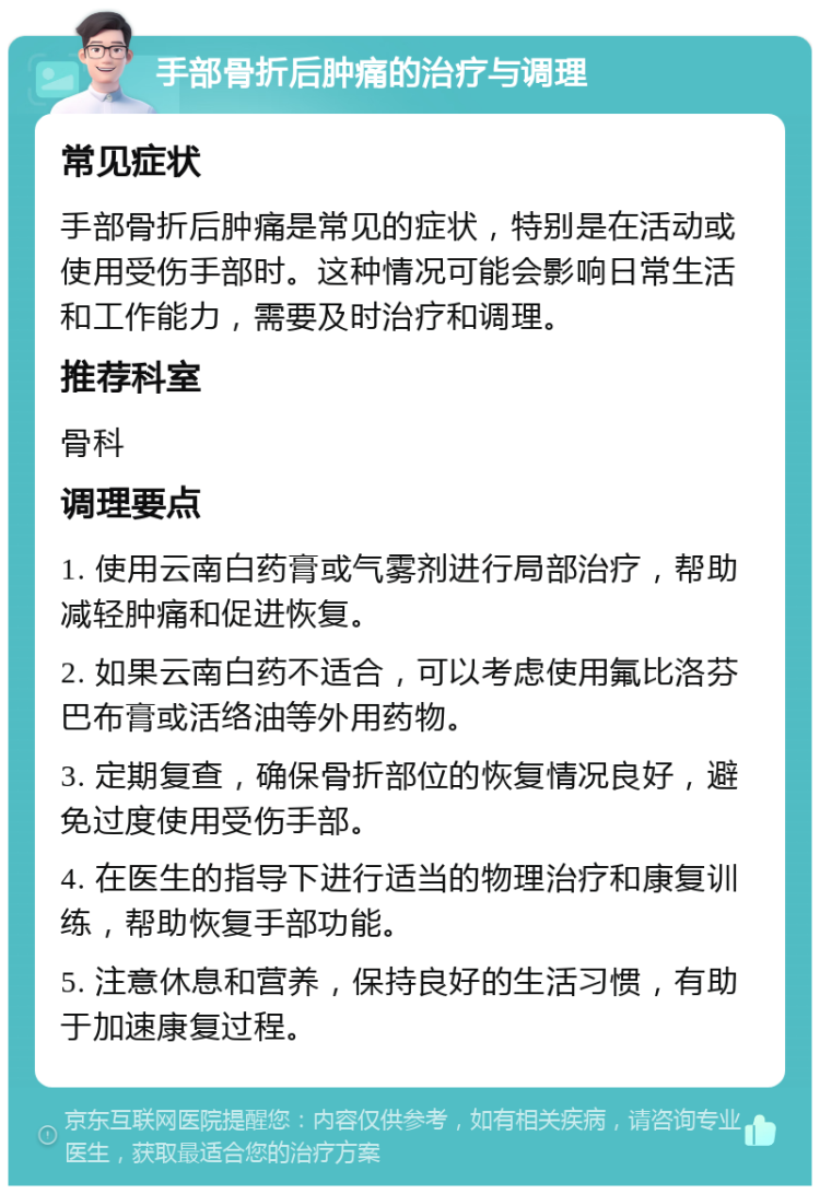 手部骨折后肿痛的治疗与调理 常见症状 手部骨折后肿痛是常见的症状，特别是在活动或使用受伤手部时。这种情况可能会影响日常生活和工作能力，需要及时治疗和调理。 推荐科室 骨科 调理要点 1. 使用云南白药膏或气雾剂进行局部治疗，帮助减轻肿痛和促进恢复。 2. 如果云南白药不适合，可以考虑使用氟比洛芬巴布膏或活络油等外用药物。 3. 定期复查，确保骨折部位的恢复情况良好，避免过度使用受伤手部。 4. 在医生的指导下进行适当的物理治疗和康复训练，帮助恢复手部功能。 5. 注意休息和营养，保持良好的生活习惯，有助于加速康复过程。