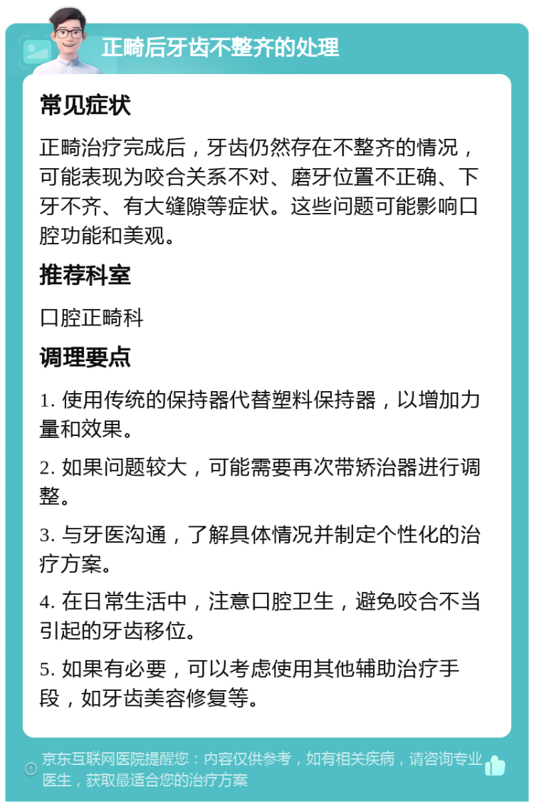 正畸后牙齿不整齐的处理 常见症状 正畸治疗完成后，牙齿仍然存在不整齐的情况，可能表现为咬合关系不对、磨牙位置不正确、下牙不齐、有大缝隙等症状。这些问题可能影响口腔功能和美观。 推荐科室 口腔正畸科 调理要点 1. 使用传统的保持器代替塑料保持器，以增加力量和效果。 2. 如果问题较大，可能需要再次带矫治器进行调整。 3. 与牙医沟通，了解具体情况并制定个性化的治疗方案。 4. 在日常生活中，注意口腔卫生，避免咬合不当引起的牙齿移位。 5. 如果有必要，可以考虑使用其他辅助治疗手段，如牙齿美容修复等。