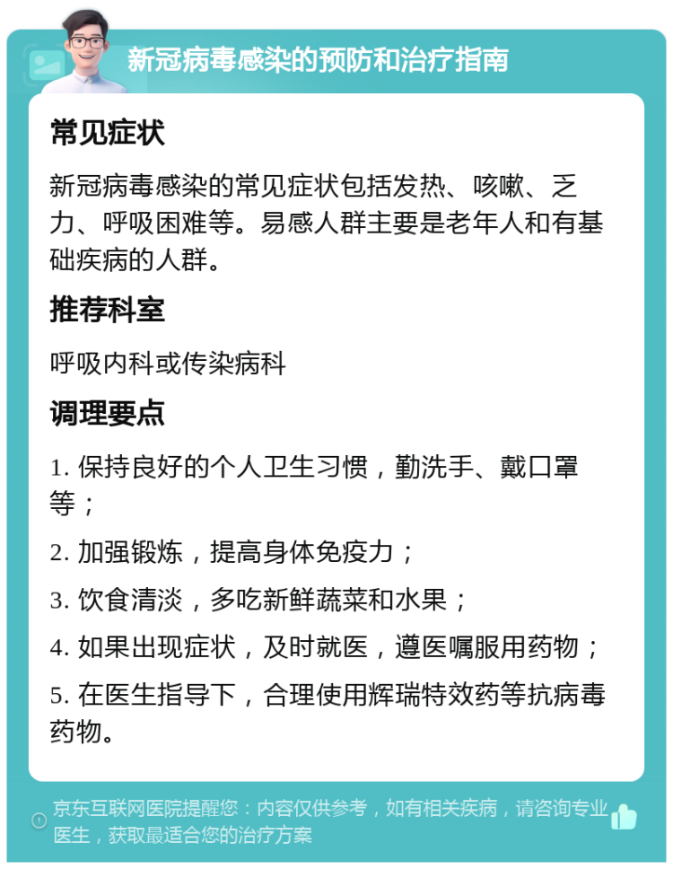 新冠病毒感染的预防和治疗指南 常见症状 新冠病毒感染的常见症状包括发热、咳嗽、乏力、呼吸困难等。易感人群主要是老年人和有基础疾病的人群。 推荐科室 呼吸内科或传染病科 调理要点 1. 保持良好的个人卫生习惯，勤洗手、戴口罩等； 2. 加强锻炼，提高身体免疫力； 3. 饮食清淡，多吃新鲜蔬菜和水果； 4. 如果出现症状，及时就医，遵医嘱服用药物； 5. 在医生指导下，合理使用辉瑞特效药等抗病毒药物。