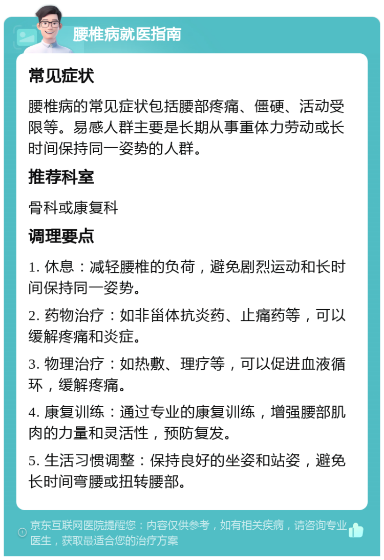 腰椎病就医指南 常见症状 腰椎病的常见症状包括腰部疼痛、僵硬、活动受限等。易感人群主要是长期从事重体力劳动或长时间保持同一姿势的人群。 推荐科室 骨科或康复科 调理要点 1. 休息：减轻腰椎的负荷，避免剧烈运动和长时间保持同一姿势。 2. 药物治疗：如非甾体抗炎药、止痛药等，可以缓解疼痛和炎症。 3. 物理治疗：如热敷、理疗等，可以促进血液循环，缓解疼痛。 4. 康复训练：通过专业的康复训练，增强腰部肌肉的力量和灵活性，预防复发。 5. 生活习惯调整：保持良好的坐姿和站姿，避免长时间弯腰或扭转腰部。