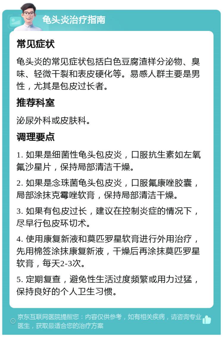 龟头炎治疗指南 常见症状 龟头炎的常见症状包括白色豆腐渣样分泌物、臭味、轻微干裂和表皮硬化等。易感人群主要是男性，尤其是包皮过长者。 推荐科室 泌尿外科或皮肤科。 调理要点 1. 如果是细菌性龟头包皮炎，口服抗生素如左氧氟沙星片，保持局部清洁干燥。 2. 如果是念珠菌龟头包皮炎，口服氟康唑胶囊，局部涂抹克霉唑软膏，保持局部清洁干燥。 3. 如果有包皮过长，建议在控制炎症的情况下，尽早行包皮环切术。 4. 使用康复新液和莫匹罗星软膏进行外用治疗，先用棉签涂抹康复新液，干燥后再涂抹莫匹罗星软膏，每天2-3次。 5. 定期复查，避免性生活过度频繁或用力过猛，保持良好的个人卫生习惯。