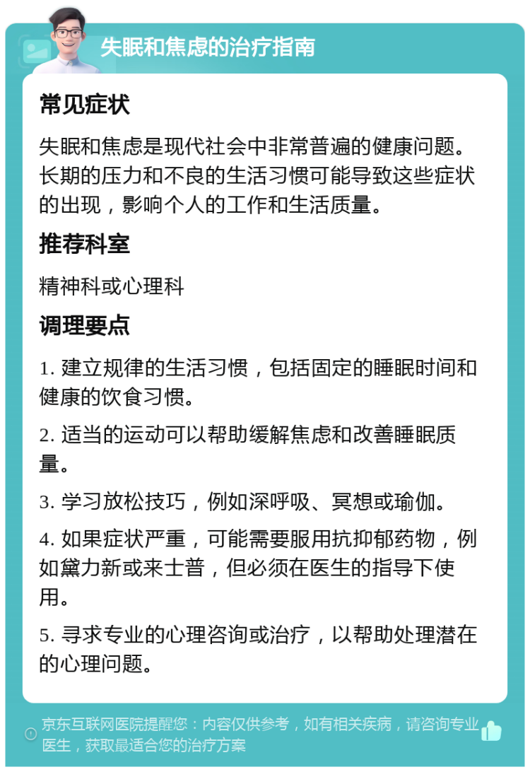 失眠和焦虑的治疗指南 常见症状 失眠和焦虑是现代社会中非常普遍的健康问题。长期的压力和不良的生活习惯可能导致这些症状的出现，影响个人的工作和生活质量。 推荐科室 精神科或心理科 调理要点 1. 建立规律的生活习惯，包括固定的睡眠时间和健康的饮食习惯。 2. 适当的运动可以帮助缓解焦虑和改善睡眠质量。 3. 学习放松技巧，例如深呼吸、冥想或瑜伽。 4. 如果症状严重，可能需要服用抗抑郁药物，例如黛力新或来士普，但必须在医生的指导下使用。 5. 寻求专业的心理咨询或治疗，以帮助处理潜在的心理问题。