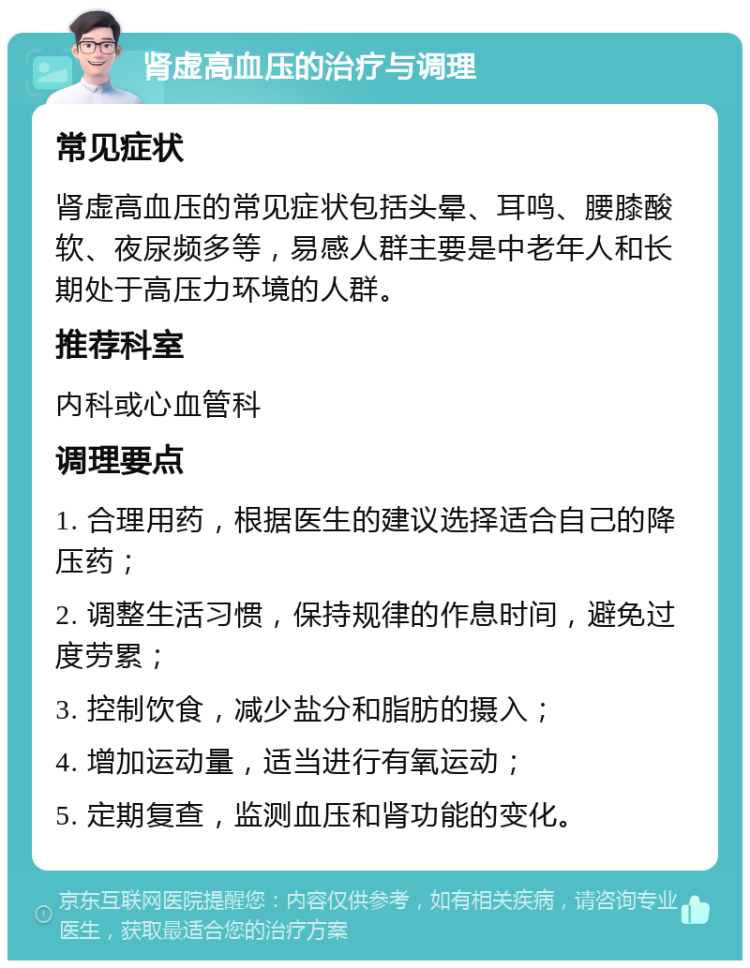 肾虚高血压的治疗与调理 常见症状 肾虚高血压的常见症状包括头晕、耳鸣、腰膝酸软、夜尿频多等，易感人群主要是中老年人和长期处于高压力环境的人群。 推荐科室 内科或心血管科 调理要点 1. 合理用药，根据医生的建议选择适合自己的降压药； 2. 调整生活习惯，保持规律的作息时间，避免过度劳累； 3. 控制饮食，减少盐分和脂肪的摄入； 4. 增加运动量，适当进行有氧运动； 5. 定期复查，监测血压和肾功能的变化。