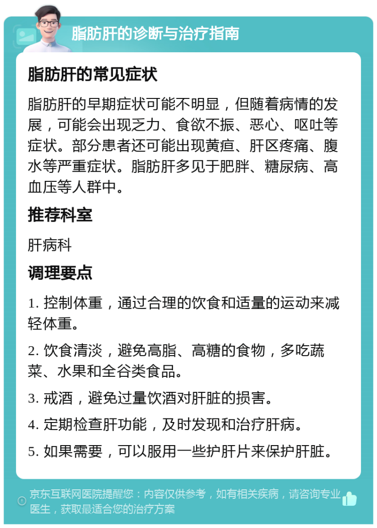 脂肪肝的诊断与治疗指南 脂肪肝的常见症状 脂肪肝的早期症状可能不明显，但随着病情的发展，可能会出现乏力、食欲不振、恶心、呕吐等症状。部分患者还可能出现黄疸、肝区疼痛、腹水等严重症状。脂肪肝多见于肥胖、糖尿病、高血压等人群中。 推荐科室 肝病科 调理要点 1. 控制体重，通过合理的饮食和适量的运动来减轻体重。 2. 饮食清淡，避免高脂、高糖的食物，多吃蔬菜、水果和全谷类食品。 3. 戒酒，避免过量饮酒对肝脏的损害。 4. 定期检查肝功能，及时发现和治疗肝病。 5. 如果需要，可以服用一些护肝片来保护肝脏。