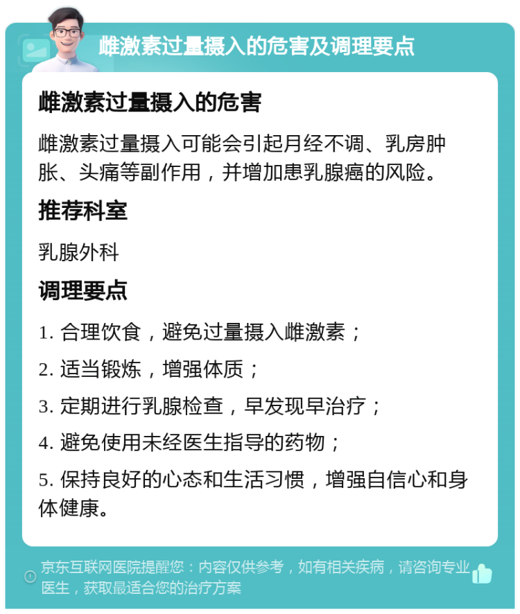 雌激素过量摄入的危害及调理要点 雌激素过量摄入的危害 雌激素过量摄入可能会引起月经不调、乳房肿胀、头痛等副作用，并增加患乳腺癌的风险。 推荐科室 乳腺外科 调理要点 1. 合理饮食，避免过量摄入雌激素； 2. 适当锻炼，增强体质； 3. 定期进行乳腺检查，早发现早治疗； 4. 避免使用未经医生指导的药物； 5. 保持良好的心态和生活习惯，增强自信心和身体健康。