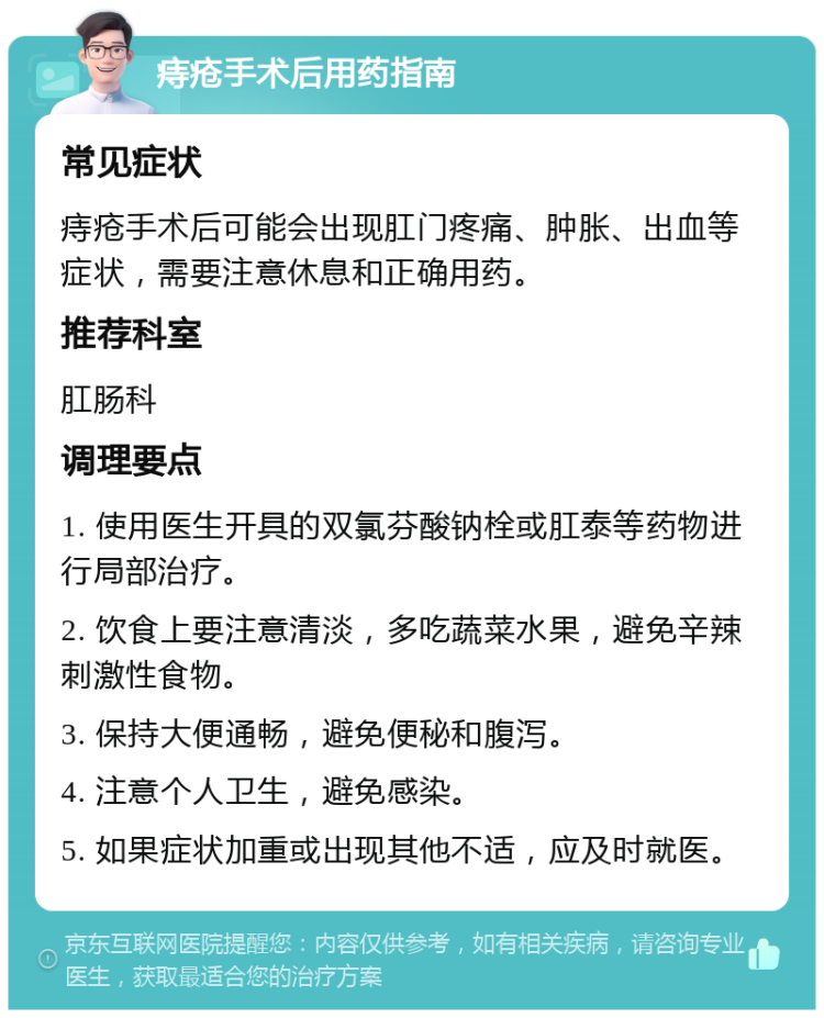 痔疮手术后用药指南 常见症状 痔疮手术后可能会出现肛门疼痛、肿胀、出血等症状，需要注意休息和正确用药。 推荐科室 肛肠科 调理要点 1. 使用医生开具的双氯芬酸钠栓或肛泰等药物进行局部治疗。 2. 饮食上要注意清淡，多吃蔬菜水果，避免辛辣刺激性食物。 3. 保持大便通畅，避免便秘和腹泻。 4. 注意个人卫生，避免感染。 5. 如果症状加重或出现其他不适，应及时就医。