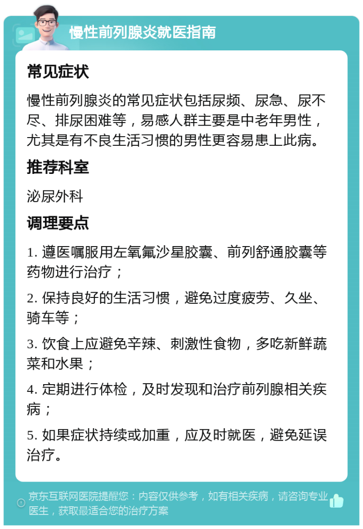 慢性前列腺炎就医指南 常见症状 慢性前列腺炎的常见症状包括尿频、尿急、尿不尽、排尿困难等，易感人群主要是中老年男性，尤其是有不良生活习惯的男性更容易患上此病。 推荐科室 泌尿外科 调理要点 1. 遵医嘱服用左氧氟沙星胶囊、前列舒通胶囊等药物进行治疗； 2. 保持良好的生活习惯，避免过度疲劳、久坐、骑车等； 3. 饮食上应避免辛辣、刺激性食物，多吃新鲜蔬菜和水果； 4. 定期进行体检，及时发现和治疗前列腺相关疾病； 5. 如果症状持续或加重，应及时就医，避免延误治疗。