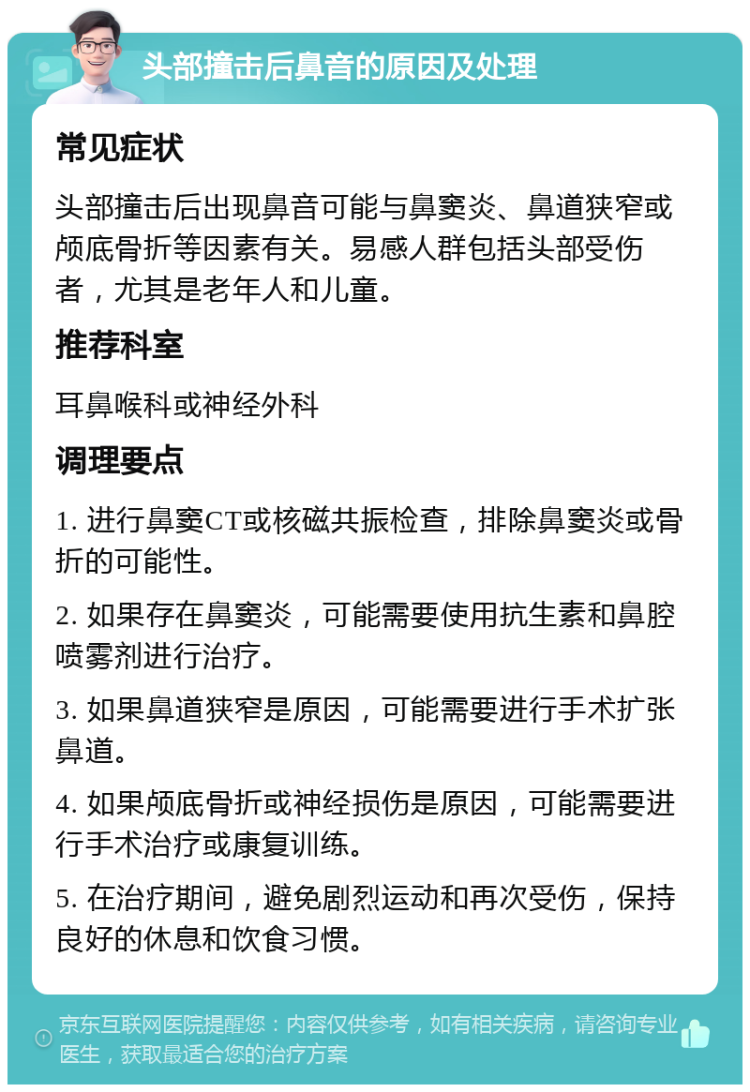 头部撞击后鼻音的原因及处理 常见症状 头部撞击后出现鼻音可能与鼻窦炎、鼻道狭窄或颅底骨折等因素有关。易感人群包括头部受伤者，尤其是老年人和儿童。 推荐科室 耳鼻喉科或神经外科 调理要点 1. 进行鼻窦CT或核磁共振检查，排除鼻窦炎或骨折的可能性。 2. 如果存在鼻窦炎，可能需要使用抗生素和鼻腔喷雾剂进行治疗。 3. 如果鼻道狭窄是原因，可能需要进行手术扩张鼻道。 4. 如果颅底骨折或神经损伤是原因，可能需要进行手术治疗或康复训练。 5. 在治疗期间，避免剧烈运动和再次受伤，保持良好的休息和饮食习惯。